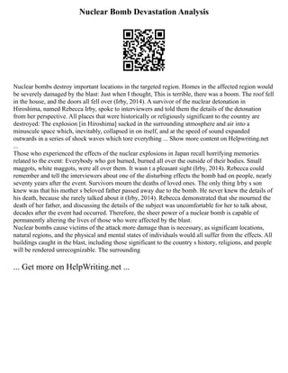 Nuclear Bomb Devastation Analysis
Nuclear bombs destroy important locations in the targeted region. Homes in the affected region would
be severely damaged by the blast: Just when I thought, This is terrible, there was a boom. The roof fell
in the house, and the doors all fell over (Irby, 2014). A survivor of the nuclear detonation in
Hiroshima, named Rebecca Irby, spoke to interviewers and told them the details of the detonation
from her perspective. All places that were historically or religiously significant to the country are
destroyed: The explosion [in Hiroshima] sucked in the surrounding atmosphere and air into a
minuscule space which, inevitably, collapsed in on itself, and at the speed of sound expanded
outwards in a series of shock waves which tore everything ... Show more content on Helpwriting.net
...
Those who experienced the effects of the nuclear explosions in Japan recall horrifying memories
related to the event: Everybody who got burned, burned all over the outside of their bodies. Small
maggots, white maggots, were all over them. It wasn t a pleasant sight (Irby, 2014). Rebecca could
remember and tell the interviewers about one of the disturbing effects the bomb had on people, nearly
seventy years after the event. Survivors mourn the deaths of loved ones. The only thing Irby s son
knew was that his mother s beloved father passed away due to the bomb. He never knew the details of
his death, because she rarely talked about it (Irby, 2014). Rebecca demonstrated that she mourned the
death of her father, and discussing the details of the subject was uncomfortable for her to talk about,
decades after the event had occurred. Therefore, the sheer power of a nuclear bomb is capable of
permanently altering the lives of those who were affected by the blast.
Nuclear bombs cause victims of the attack more damage than is necessary, as significant locations,
natural regions, and the physical and mental states of individuals would all suffer from the effects. All
buildings caught in the blast, including those significant to the country s history, religions, and people
will be rendered unrecognizable. The surrounding
... Get more on HelpWriting.net ...
 