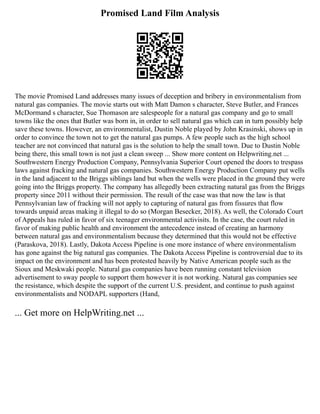 Promised Land Film Analysis
The movie Promised Land addresses many issues of deception and bribery in environmentalism from
natural gas companies. The movie starts out with Matt Damon s character, Steve Butler, and Frances
McDormand s character, Sue Thomason are salespeople for a natural gas company and go to small
towns like the ones that Butler was born in, in order to sell natural gas which can in turn possibly help
save these towns. However, an environmentalist, Dustin Noble played by John Krasinski, shows up in
order to convince the town not to get the natural gas pumps. A few people such as the high school
teacher are not convinced that natural gas is the solution to help the small town. Due to Dustin Noble
being there, this small town is not just a clean sweep ... Show more content on Helpwriting.net ...
Southwestern Energy Production Company, Pennsylvania Superior Court opened the doors to trespass
laws against fracking and natural gas companies. Southwestern Energy Production Company put wells
in the land adjacent to the Briggs siblings land but when the wells were placed in the ground they were
going into the Briggs property. The company has allegedly been extracting natural gas from the Briggs
property since 2011 without their permission. The result of the case was that now the law is that
Pennsylvanian law of fracking will not apply to capturing of natural gas from fissures that flow
towards unpaid areas making it illegal to do so (Morgan Besecker, 2018). As well, the Colorado Court
of Appeals has ruled in favor of six teenager environmental activisits. In the case, the court ruled in
favor of making public health and environment the antecedence instead of creating an harmony
between natural gas and environmentalism because they determined that this would not be effective
(Paraskova, 2018). Lastly, Dakota Access Pipeline is one more instance of where environmentalism
has gone against the big natural gas companies. The Dakota Access Pipeline is controversial due to its
impact on the environment and has been protested heavily by Native American people such as the
Sioux and Meskwaki people. Natural gas companies have been running constant television
advertisement to sway people to support them however it is not working. Natural gas companies see
the resistance, which despite the support of the current U.S. president, and continue to push against
environmentalists and NODAPL supporters (Hand,
... Get more on HelpWriting.net ...
 