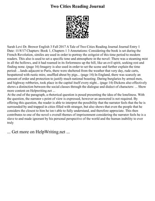 Two Cities Reading Journal
Sarah Levi Dr. Brewer English 3 Fall 2017 A Tale of Two Cities Reading Journal Journal Entry 1
Date: 11/8/17 Chapters: Book 1, Chapters 1 3 Annotations: Considering the book is set during the
French Revolution, similes are used in order to portray the zeitgeist of this time period to modern
readers. This also is used to set a specific tone and atmosphere in the novel: There was a steaming mist
in all the hollows, and it had roamed in its forlornness up the hill, like an evil spirit, seeking rest and
finding none. (page 16) Imagery is also used in order to set the scene and further explain the time
period: ...lands adjacent to Paris, there were sheltered from the weather that very day, rude carts,
bespattered with rustic mire, snuffled about by pigs... (page 14) In England, there was scarcely an
amount of order and protection to justify much national boasting. Daring burglaries by armed men,
and highway robberies, took place in the capital itself every night... (page 14) Dickens also effectively
shows a distinction between the social classes through the dialogue and dialect of characters: ... Show
more content on Helpwriting.net ...
At the end of the paragraph, a rhetorical question is posed presenting the idea of the loneliness. With
the question, the narrator s point of view is expressed, however an answered is not required. By
offering this question, the reader is able to interpret the possibility that the narrator feels that the he is
surrounded by and trapped in cities filled with stranger, but also shows that even the people that he
considers the closest to him he isn t able to fully understand, and therefore appreciate. This then
contributes to one of the novel s overall themes of imprisonment considering the narrator feels he is a
slave to and made ignorant by his personal perspective of the world and the human inability to ever
truly
... Get more on HelpWriting.net ...
 