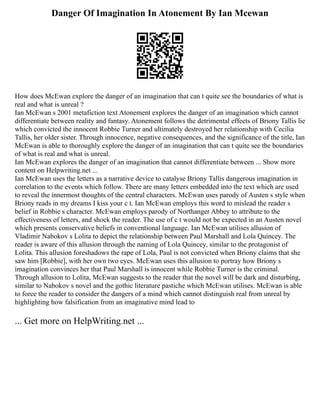 Danger Of Imagination In Atonement By Ian Mcewan
How does McEwan explore the danger of an imagination that can t quite see the boundaries of what is
real and what is unreal ?
Ian McEwan s 2001 metafiction text Atonement explores the danger of an imagination which cannot
differentiate between reality and fantasy. Atonement follows the detrimental effects of Briony Tallis lie
which convicted the innocent Robbie Turner and ultimately destroyed her relationship with Cecilia
Tallis, her older sister. Through innocence, negative consequences, and the significance of the title, Ian
McEwan is able to thoroughly explore the danger of an imagination that can t quite see the boundaries
of what is real and what is unreal.
Ian McEwan explores the danger of an imagination that cannot differentiate between ... Show more
content on Helpwriting.net ...
Ian McEwan uses the letters as a narrative device to catalyse Briony Tallis dangerous imagination in
correlation to the events which follow. There are many letters embedded into the text which are used
to reveal the innermost thoughts of the central characters. McEwan uses parody of Austen s style when
Briony reads in my dreams I kiss your c t. Ian McEwan employs this word to mislead the reader s
belief in Robbie s character. McEwan employs parody of Northanger Abbey to attribute to the
effectiveness of letters, and shock the reader. The use of c t would not be expected in an Austen novel
which presents conservative beliefs in conventional language. Ian McEwan utilises allusion of
Vladimir Nabokov s Lolita to depict the relationship between Paul Marshall and Lola Quincey. The
reader is aware of this allusion through the naming of Lola Quincey, similar to the protagonist of
Lolita. This allusion foreshadows the rape of Lola, Paul is not convicted when Briony claims that she
saw him [Robbie], with her own two eyes. McEwan uses this allusion to portray how Briony s
imagination convinces her that Paul Marshall is innocent while Robbie Turner is the criminal.
Through allusion to Lolita, McEwan suggests to the reader that the novel will be dark and disturbing,
similar to Nabokov s novel and the gothic literature pastiche which McEwan utilises. McEwan is able
to force the reader to consider the dangers of a mind which cannot distinguish real from unreal by
highlighting how falsification from an imaginative mind lead to
... Get more on HelpWriting.net ...
 