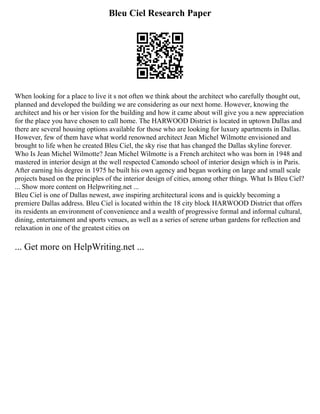 Bleu Ciel Research Paper
When looking for a place to live it s not often we think about the architect who carefully thought out,
planned and developed the building we are considering as our next home. However, knowing the
architect and his or her vision for the building and how it came about will give you a new appreciation
for the place you have chosen to call home. The HARWOOD District is located in uptown Dallas and
there are several housing options available for those who are looking for luxury apartments in Dallas.
However, few of them have what world renowned architect Jean Michel Wilmotte envisioned and
brought to life when he created Bleu Ciel, the sky rise that has changed the Dallas skyline forever.
Who Is Jean Michel Wilmotte? Jean Michel Wilmotte is a French architect who was born in 1948 and
mastered in interior design at the well respected Camondo school of interior design which is in Paris.
After earning his degree in 1975 he built his own agency and began working on large and small scale
projects based on the principles of the interior design of cities, among other things. What Is Bleu Ciel?
... Show more content on Helpwriting.net ...
Bleu Ciel is one of Dallas newest, awe inspiring architectural icons and is quickly becoming a
premiere Dallas address. Bleu Ciel is located within the 18 city block HARWOOD District that offers
its residents an environment of convenience and a wealth of progressive formal and informal cultural,
dining, entertainment and sports venues, as well as a series of serene urban gardens for reflection and
relaxation in one of the greatest cities on
... Get more on HelpWriting.net ...
 