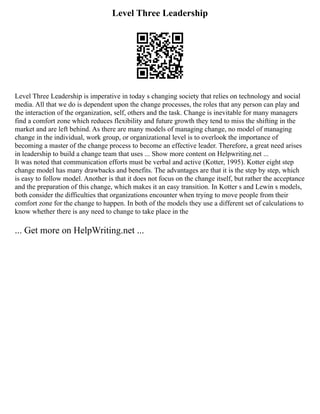 Level Three Leadership
Level Three Leadership is imperative in today s changing society that relies on technology and social
media. All that we do is dependent upon the change processes, the roles that any person can play and
the interaction of the organization, self, others and the task. Change is inevitable for many managers
find a comfort zone which reduces flexibility and future growth they tend to miss the shifting in the
market and are left behind. As there are many models of managing change, no model of managing
change in the individual, work group, or organizational level is to overlook the importance of
becoming a master of the change process to become an effective leader. Therefore, a great need arises
in leadership to build a change team that uses ... Show more content on Helpwriting.net ...
It was noted that communication efforts must be verbal and active (Kotter, 1995). Kotter eight step
change model has many drawbacks and benefits. The advantages are that it is the step by step, which
is easy to follow model. Another is that it does not focus on the change itself, but rather the acceptance
and the preparation of this change, which makes it an easy transition. In Kotter s and Lewin s models,
both consider the difficulties that organizations encounter when trying to move people from their
comfort zone for the change to happen. In both of the models they use a different set of calculations to
know whether there is any need to change to take place in the
... Get more on HelpWriting.net ...
 