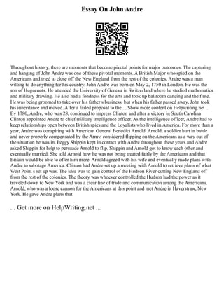 Essay On John Andre
Throughout history, there are moments that become pivotal points for major outcomes. The capturing
and hanging of John Andre was one of these pivotal moments. A British Major who spied on the
Americans and tried to close off the New England from the rest of the colonies, Andre was a man
willing to do anything for his country. John Andre was born on May 2, 1750 in London. He was the
son of Huguenots. He attended the University of Geneva in Switzerland where he studied mathematics
and military drawing. He also had a fondness for the arts and took up ballroom dancing and the flute.
He was being groomed to take over his father s business, but when his father passed away, John took
his inheritance and moved. After a failed proposal to the ... Show more content on Helpwriting.net ...
By 1780, Andre, who was 28, continued to impress Clinton and after a victory in South Carolina
Clinton appointed Andre to chief military intelligence officer. As the intelligence officer, Andre had to
keep relationships open between British spies and the Loyalists who lived in America. For more than a
year, Andre was conspiring with American General Benedict Arnold. Arnold, a soldier hurt in battle
and never properly compensated by the Army, considered flipping on the Americans as a way out of
the situation he was in. Peggy Shippin kept in contact with Andre throughout these years and Andre
asked Shippin for help to persuade Arnold to flip. Shippin and Arnold got to know each other and
eventually married. She told Arnold how he was not being treated fairly by the Americans and that
Britain would be able to offer him more. Arnold agreed with his wife and eventually made plans with
Andre to sabotage America. Clinton had Andre set up a meeting with Arnold to retrieve plans of what
West Point s set up was. The idea was to gain control of the Hudson River cutting New England off
from the rest of the colonies. The theory was whoever controlled the Hudson had the power as it
traveled down to New York and was a clear line of trade and communication among the Americans.
Arnold, who was a loose cannon for the Americans at this point and met Andre in Haverstraw, New
York. He gave Andre plans that
... Get more on HelpWriting.net ...
 