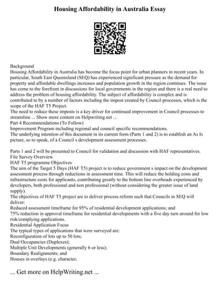 Housing Affordability in Australia Essay
Background
Housing Affordability in Australia has become the focus point for urban planners in recent years. In
particular, South East Queensland (SEQ) has experienced significant pressure as the demand for
property and affordable dwellings increases and population growth in the region continues. The issue
has come to the forefront in discussions for local governments in the region and there is a real need to
address the problem of housing affordability. The subject of affordability is complex and is
contributed to by a number of factors including the impost created by Council processes, which is the
scope of the HAF T5 Project.
The need to reduce these imposts is a key driver for continued improvement in Council processes to
streamline ... Show more content on Helpwriting.net ...
Part 4 Recommendations (To Follow)
Improvement Program including regional and council specific recommendations.
The underlying intention of this document in its current form (Parts 1 and 2) is to establish an As Is
picture, so to speak, of a Council s development assessment processes.
Parts 1 and 2 will be presented to Council for validation and discussion with HAF representatives.
File Survey Overview
HAF T5 programme Objectives
The aim of the Target 5 Days (HAF T5) project is to reduce government s impact on the development
assessment process through reductions in assessment time. This will reduce the holding costs and
infrastructure costs for applicants, contributing greatly to the bottom line overheads experienced by
developers, both professional and non professional (without considering the greater issue of land
supply).
The objectives of HAF T5 project are to deliver process reform such that Councils in SEQ will
deliver:
Reduced assessment timeframe for 95% of residential development applications; and
75% reduction in approval timeframe for residential developments with a five day turn around for low
risk/complying applications.
Residential Application Focus
The typical types of applications that were surveyed are:
Reconfiguration of lots up to 50 lots;
Dual Occupancies (Duplexes);
Multiple Unit Developments (generally 6 or less);
Boundary Realignments; and
Houses in overlays (e.g. character,
... Get more on HelpWriting.net ...
 