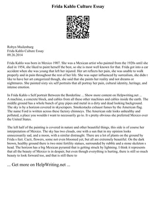Frida Kahlo Culture Essay
Robyn Muilenburg
Frida Kahlo Culture Essay
09.26.2014
Frida Kahlo was born in Mexico 1907. She was a Mexican artist who painted from the 1920s until she
died in 1954, she liked to paint herself the best, so she is most well known for that. Frida got into a car
accident when she was young that left her injured. Her art reflects her pain, she was unable to walk
properly and in pain throughout the rest of her life. She was super influenced by surrealism, she didn t
like to have her art categorized though, she said that she paints her reality and not dreams or
nightmares. She painted sixty six self portraits that all portray her pain, cultural identity, heritage, and
intense emotion.
In Frida Kahlo s Self portrait Between the Borderline ... Show more content on Helpwriting.net ...
A machine, a concrete block, and cables from all these other machines and cables inside the earth. The
middle ground has a whole bunch of gray pipes and metal in a dirty and dead looking background.
The sky is by a horizon covered in skyscrapers. Smokestacks exhaust fumes by the American flag.
The name Ford is written across these factory chimneys. The American side looks unhealthy and
polluted, a place you wouldn t want to necessarily go to. It s pretty obvious she preferred Mexico over
the United States.
The left half of the painting is covered in nature and other beautiful things, this side is of course her
interpretation of Mexico. The sky has two clouds, one with a sun that in my opinion looks
unnecessarily sad, and a moon, with a similar distraught. There are a lot of plants on the ground by
Frida s feet. Cacti, flowers, some not even bloomed yet, but all are extremely beautiful. On the dark
brown, healthy ground there is two mini fertility statues, surrounded by rubble and a stone skeleton s
head. The horizon has a big Mexican pyramid that is getting struck by lightning. I think it represents
that all the beauty of Mexico is in despair, but even though everything is hurting, there is still so much
beauty to look forward too, and that is still there to
... Get more on HelpWriting.net ...
 