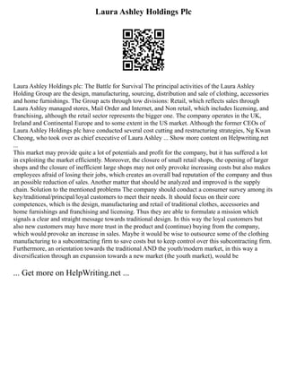 Laura Ashley Holdings Plc
Laura Ashley Holdings plc: The Battle for Survival The principal activities of the Laura Ashley
Holding Group are the design, manufacturing, sourcing, distribution and sale of clothing, accessories
and home furnishings. The Group acts through tow divisions: Retail, which reflects sales through
Laura Ashley managed stores, Mail Order and Internet, and Non retail, which includes licensing, and
franchising, although the retail sector represents the bigger one. The company operates in the UK,
Ireland and Continental Europe and to some extent in the US market. Although the former CEOs of
Laura Ashley Holdings plc have conducted several cost cutting and restructuring strategies, Ng Kwan
Cheong, who took over as chief executive of Laura Ashley ... Show more content on Helpwriting.net
...
This market may provide quite a lot of potentials and profit for the company, but it has suffered a lot
in exploiting the market efficiently. Moreover, the closure of small retail shops, the opening of larger
shops and the closure of inefficient large shops may not only provoke increasing costs but also makes
employees afraid of losing their jobs, which creates an overall bad reputation of the company and thus
an possible reduction of sales. Another matter that should be analyzed and improved is the supply
chain. Solution to the mentioned problems The company should conduct a consumer survey among its
key/traditional/principal/loyal customers to meet their needs. It should focus on their core
competences, which is the design, manufacturing and retail of traditional clothes, accessories and
home furnishings and franchising and licensing. Thus they are able to formulate a mission which
signals a clear and straight message towards traditional design. In this way the loyal customers but
also new customers may have more trust in the product and (continue) buying from the company,
which would provoke an increase in sales. Maybe it would be wise to outsource some of the clothing
manufacturing to a subcontracting firm to save costs but to keep control over this subcontracting firm.
Furthermore, an orientation towards the traditional AND the youth/modern market, in this way a
diversification through an expansion towards a new market (the youth market), would be
... Get more on HelpWriting.net ...
 