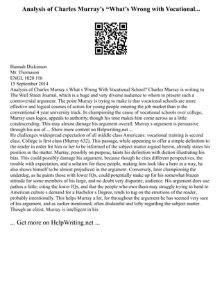 Analysis of Charles Murray’s “What’s Wrong with Vocational...
Hannah Dickinson
Mr. Thomason
ENGL 1020 116
15 September 2014
Analysis of Charles Murray s What s Wrong With Vocational School? Charles Murray is writing to
The Wall Street Journal, which is a huge and very diverse audience to whom to present such a
controversial argument. The point Murray is trying to make is that vocational schools are more
effective and logical courses of action for young people entering the job market than is the
conventional 4 year university track. In championing the cause of vocational schools over college,
Murray uses logos, appeals to authority, though his tone makes him come across as a little
condescending. This may almost damage his argument overall. Murray s argument is persuasive
through his use of ... Show more content on Helpwriting.net ...
He challenges widespread expectation of all middle class Americans: vocational training is second
class. College is first class (Murray 632). This passage, while appearing to offer a simple definition to
the reader in order for him or her to be informed of the subject matter argued herein, already states his
position in the matter. Murray, possibly on purpose, taints his definition with diction illustrating his
bias. This could possibly damage his argument, because though he cites different perspectives, the
trouble with expectation, and a solution for these people, making him look like a hero in a way, he
also shows himself to be almost prejudiced in the argument. Conversely, later championing the
underdog, as he paints those with lower IQs, could potentially make up for his somewhat brazen
attitude for some members of his large, and no doubt very disparate, audience. His argument does use
pathos a little; citing the lower IQs, and that the people who own them may struggle trying to bend to
American culture s demand for a Bachelor s Degree, tends to tug on the emotions of the reader,
probably intentionally. This helps Murray a lot, for throughout the argument he has seemed very sure
of his argument, and as earlier mentioned, often disdainful and lofty regarding the subject matter.
Though an elitist, Murray is intelligent in his
... Get more on HelpWriting.net ...
 