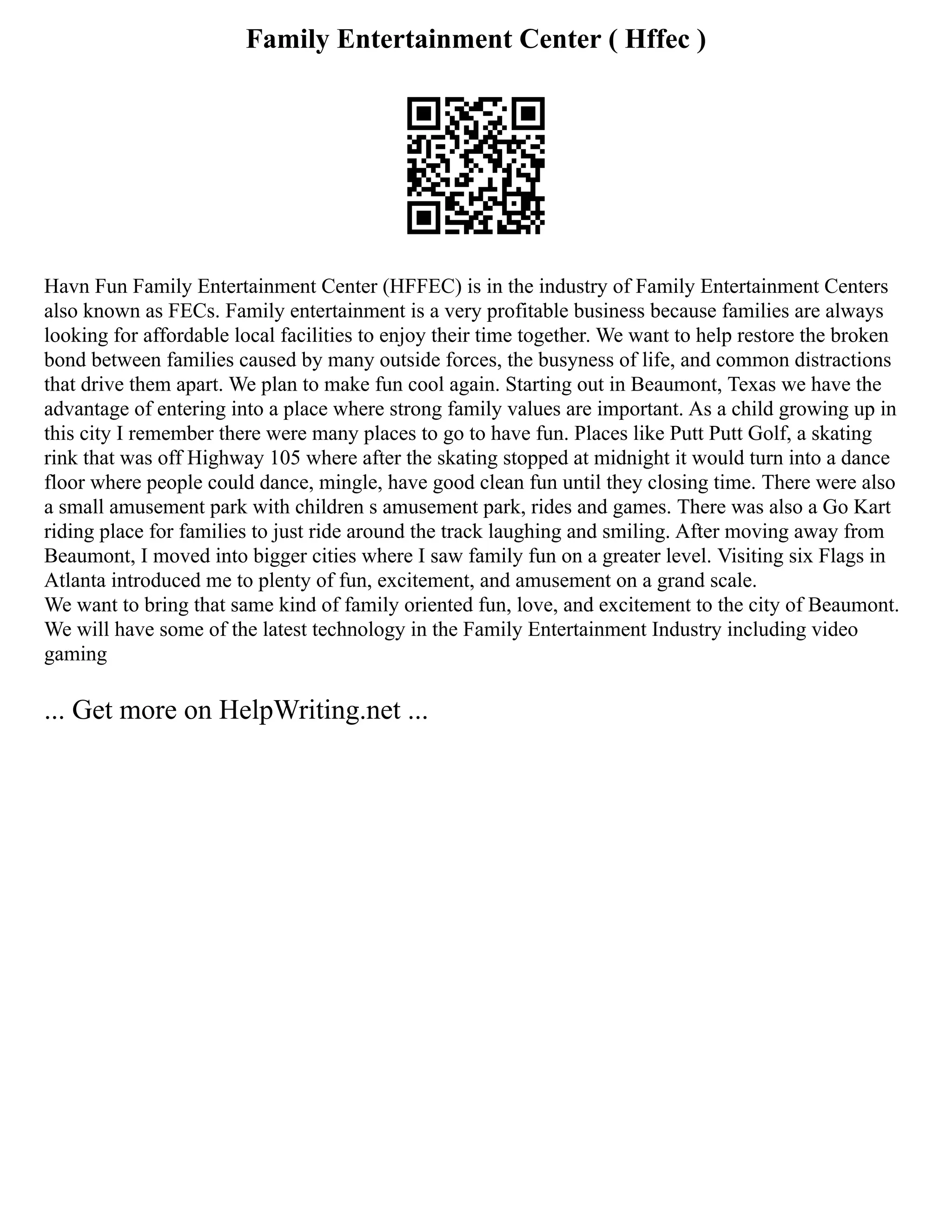 Family Entertainment Center ( Hffec )
Havn Fun Family Entertainment Center (HFFEC) is in the industry of Family Entertainment Centers
also known as FECs. Family entertainment is a very profitable business because families are always
looking for affordable local facilities to enjoy their time together. We want to help restore the broken
bond between families caused by many outside forces, the busyness of life, and common distractions
that drive them apart. We plan to make fun cool again. Starting out in Beaumont, Texas we have the
advantage of entering into a place where strong family values are important. As a child growing up in
this city I remember there were many places to go to have fun. Places like Putt Putt Golf, a skating
rink that was off Highway 105 where after the skating stopped at midnight it would turn into a dance
floor where people could dance, mingle, have good clean fun until they closing time. There were also
a small amusement park with children s amusement park, rides and games. There was also a Go Kart
riding place for families to just ride around the track laughing and smiling. After moving away from
Beaumont, I moved into bigger cities where I saw family fun on a greater level. Visiting six Flags in
Atlanta introduced me to plenty of fun, excitement, and amusement on a grand scale.
We want to bring that same kind of family oriented fun, love, and excitement to the city of Beaumont.
We will have some of the latest technology in the Family Entertainment Industry including video
gaming
... Get more on HelpWriting.net ...
 