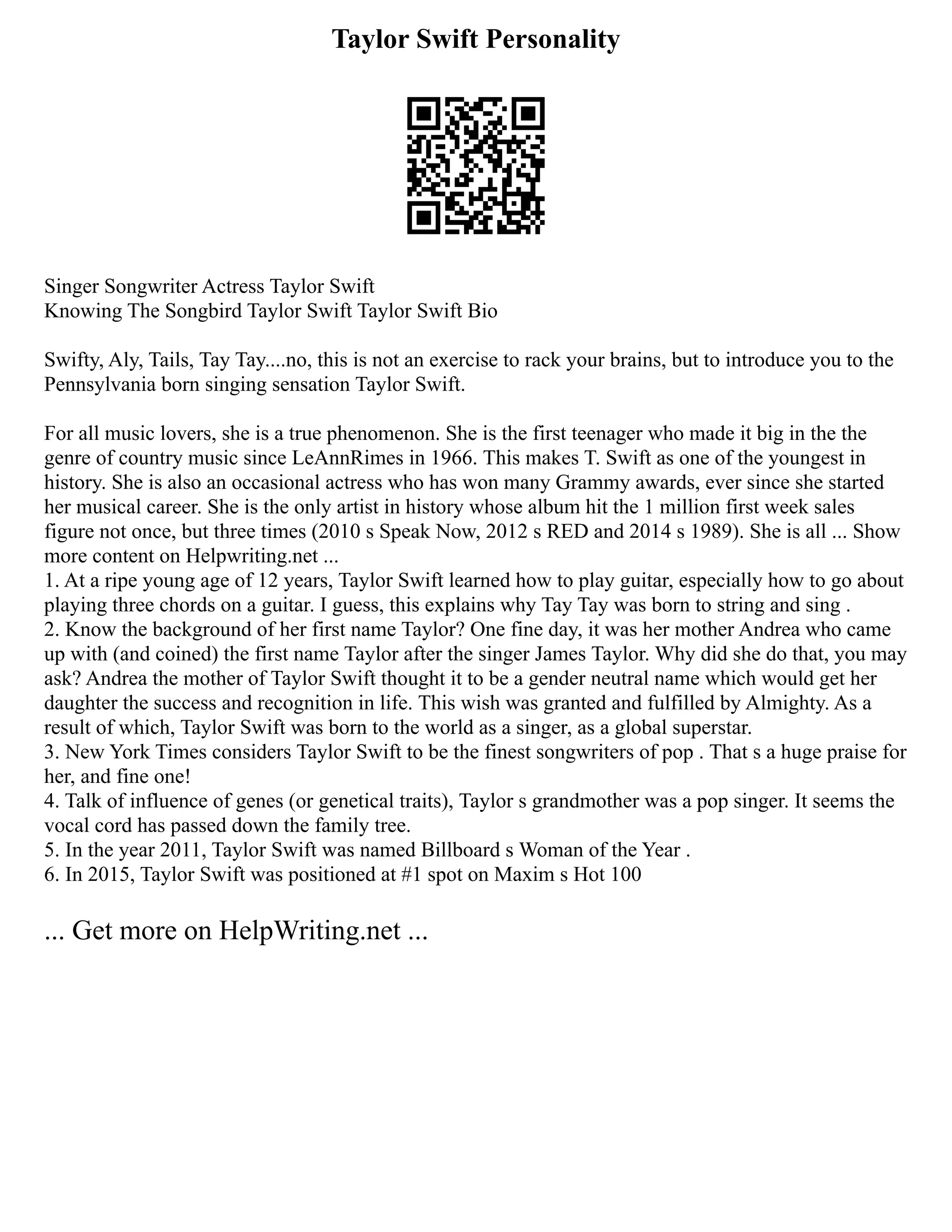 Taylor Swift Personality
Singer Songwriter Actress Taylor Swift
Knowing The Songbird Taylor Swift Taylor Swift Bio
Swifty, Aly, Tails, Tay Tay....no, this is not an exercise to rack your brains, but to introduce you to the
Pennsylvania born singing sensation Taylor Swift.
For all music lovers, she is a true phenomenon. She is the first teenager who made it big in the the
genre of country music since LeAnnRimes in 1966. This makes T. Swift as one of the youngest in
history. She is also an occasional actress who has won many Grammy awards, ever since she started
her musical career. She is the only artist in history whose album hit the 1 million first week sales
figure not once, but three times (2010 s Speak Now, 2012 s RED and 2014 s 1989). She is all ... Show
more content on Helpwriting.net ...
1. At a ripe young age of 12 years, Taylor Swift learned how to play guitar, especially how to go about
playing three chords on a guitar. I guess, this explains why Tay Tay was born to string and sing .
2. Know the background of her first name Taylor? One fine day, it was her mother Andrea who came
up with (and coined) the first name Taylor after the singer James Taylor. Why did she do that, you may
ask? Andrea the mother of Taylor Swift thought it to be a gender neutral name which would get her
daughter the success and recognition in life. This wish was granted and fulfilled by Almighty. As a
result of which, Taylor Swift was born to the world as a singer, as a global superstar.
3. New York Times considers Taylor Swift to be the finest songwriters of pop . That s a huge praise for
her, and fine one!
4. Talk of influence of genes (or genetical traits), Taylor s grandmother was a pop singer. It seems the
vocal cord has passed down the family tree.
5. In the year 2011, Taylor Swift was named Billboard s Woman of the Year .
6. In 2015, Taylor Swift was positioned at #1 spot on Maxim s Hot 100
... Get more on HelpWriting.net ...
 