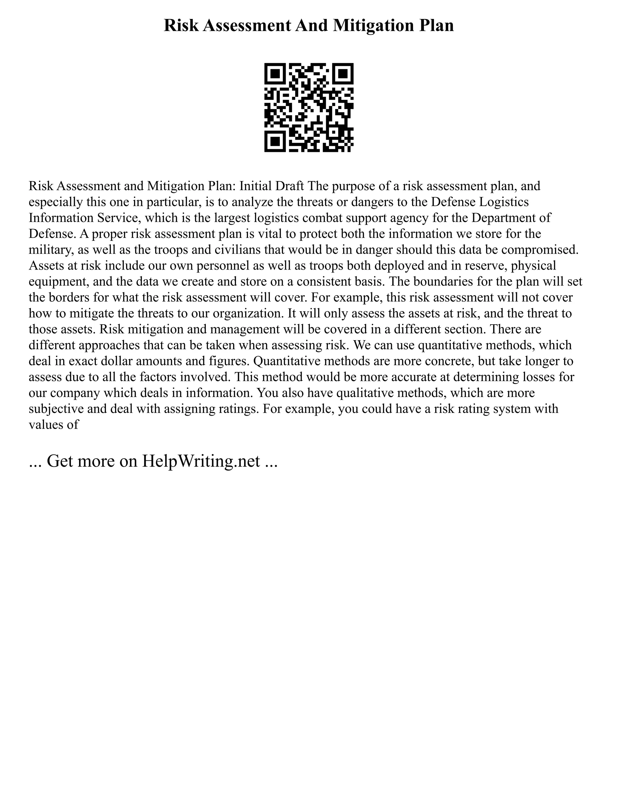 Risk Assessment And Mitigation Plan
Risk Assessment and Mitigation Plan: Initial Draft The purpose of a risk assessment plan, and
especially this one in particular, is to analyze the threats or dangers to the Defense Logistics
Information Service, which is the largest logistics combat support agency for the Department of
Defense. A proper risk assessment plan is vital to protect both the information we store for the
military, as well as the troops and civilians that would be in danger should this data be compromised.
Assets at risk include our own personnel as well as troops both deployed and in reserve, physical
equipment, and the data we create and store on a consistent basis. The boundaries for the plan will set
the borders for what the risk assessment will cover. For example, this risk assessment will not cover
how to mitigate the threats to our organization. It will only assess the assets at risk, and the threat to
those assets. Risk mitigation and management will be covered in a different section. There are
different approaches that can be taken when assessing risk. We can use quantitative methods, which
deal in exact dollar amounts and figures. Quantitative methods are more concrete, but take longer to
assess due to all the factors involved. This method would be more accurate at determining losses for
our company which deals in information. You also have qualitative methods, which are more
subjective and deal with assigning ratings. For example, you could have a risk rating system with
values of
... Get more on HelpWriting.net ...
 