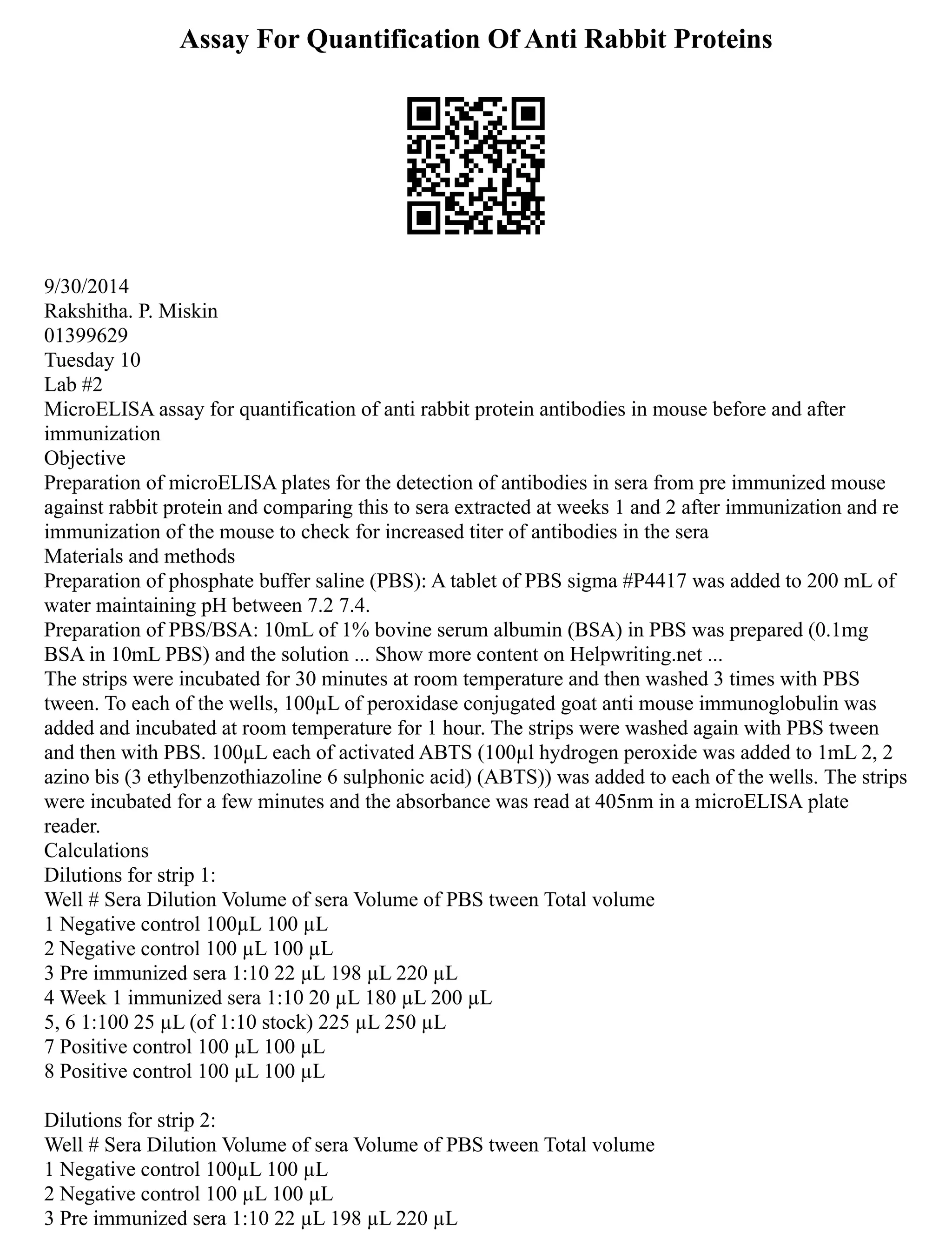 Assay For Quantification Of Anti Rabbit Proteins
9/30/2014
Rakshitha. P. Miskin
01399629
Tuesday 10
Lab #2
MicroELISA assay for quantification of anti rabbit protein antibodies in mouse before and after
immunization
Objective
Preparation of microELISA plates for the detection of antibodies in sera from pre immunized mouse
against rabbit protein and comparing this to sera extracted at weeks 1 and 2 after immunization and re
immunization of the mouse to check for increased titer of antibodies in the sera
Materials and methods
Preparation of phosphate buffer saline (PBS): A tablet of PBS sigma #P4417 was added to 200 mL of
water maintaining pH between 7.2 7.4.
Preparation of PBS/BSA: 10mL of 1% bovine serum albumin (BSA) in PBS was prepared (0.1mg
BSA in 10mL PBS) and the solution ... Show more content on Helpwriting.net ...
The strips were incubated for 30 minutes at room temperature and then washed 3 times with PBS
tween. To each of the wells, 100µL of peroxidase conjugated goat anti mouse immunoglobulin was
added and incubated at room temperature for 1 hour. The strips were washed again with PBS tween
and then with PBS. 100µL each of activated ABTS (100µl hydrogen peroxide was added to 1mL 2, 2
azino bis (3 ethylbenzothiazoline 6 sulphonic acid) (ABTS)) was added to each of the wells. The strips
were incubated for a few minutes and the absorbance was read at 405nm in a microELISA plate
reader.
Calculations
Dilutions for strip 1:
Well # Sera Dilution Volume of sera Volume of PBS tween Total volume
1 Negative control 100µL 100 µL
2 Negative control 100 µL 100 µL
3 Pre immunized sera 1:10 22 µL 198 µL 220 µL
4 Week 1 immunized sera 1:10 20 µL 180 µL 200 µL
5, 6 1:100 25 µL (of 1:10 stock) 225 µL 250 µL
7 Positive control 100 µL 100 µL
8 Positive control 100 µL 100 µL
Dilutions for strip 2:
Well # Sera Dilution Volume of sera Volume of PBS tween Total volume
1 Negative control 100µL 100 µL
2 Negative control 100 µL 100 µL
3 Pre immunized sera 1:10 22 µL 198 µL 220 µL
 