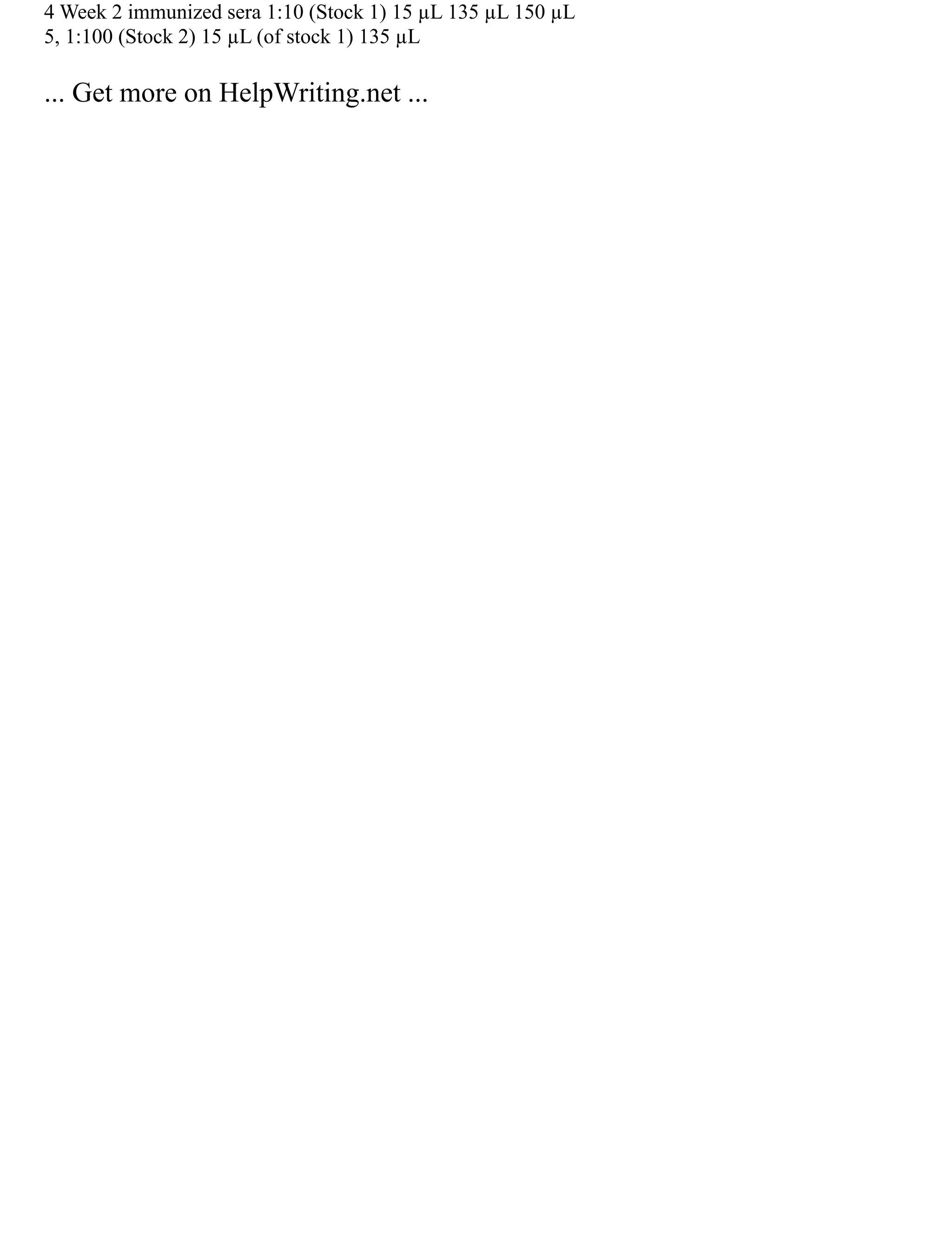 4 Week 2 immunized sera 1:10 (Stock 1) 15 µL 135 µL 150 µL
5, 1:100 (Stock 2) 15 µL (of stock 1) 135 µL
... Get more on HelpWriting.net ...
 