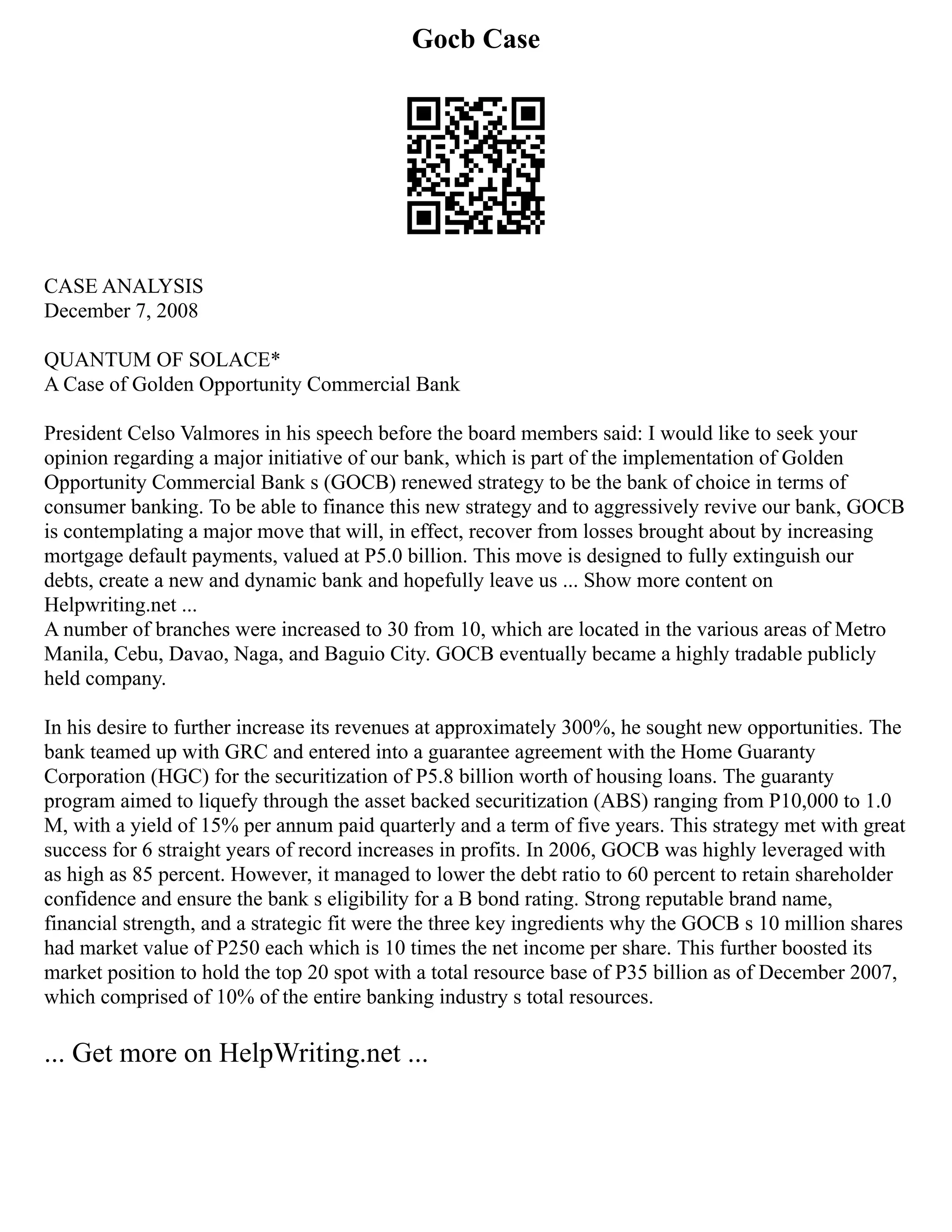 Gocb Case
CASE ANALYSIS
December 7, 2008
QUANTUM OF SOLACE*
A Case of Golden Opportunity Commercial Bank
President Celso Valmores in his speech before the board members said: I would like to seek your
opinion regarding a major initiative of our bank, which is part of the implementation of Golden
Opportunity Commercial Bank s (GOCB) renewed strategy to be the bank of choice in terms of
consumer banking. To be able to finance this new strategy and to aggressively revive our bank, GOCB
is contemplating a major move that will, in effect, recover from losses brought about by increasing
mortgage default payments, valued at P5.0 billion. This move is designed to fully extinguish our
debts, create a new and dynamic bank and hopefully leave us ... Show more content on
Helpwriting.net ...
A number of branches were increased to 30 from 10, which are located in the various areas of Metro
Manila, Cebu, Davao, Naga, and Baguio City. GOCB eventually became a highly tradable publicly
held company.
In his desire to further increase its revenues at approximately 300%, he sought new opportunities. The
bank teamed up with GRC and entered into a guarantee agreement with the Home Guaranty
Corporation (HGC) for the securitization of P5.8 billion worth of housing loans. The guaranty
program aimed to liquefy through the asset backed securitization (ABS) ranging from P10,000 to 1.0
M, with a yield of 15% per annum paid quarterly and a term of five years. This strategy met with great
success for 6 straight years of record increases in profits. In 2006, GOCB was highly leveraged with
as high as 85 percent. However, it managed to lower the debt ratio to 60 percent to retain shareholder
confidence and ensure the bank s eligibility for a B bond rating. Strong reputable brand name,
financial strength, and a strategic fit were the three key ingredients why the GOCB s 10 million shares
had market value of P250 each which is 10 times the net income per share. This further boosted its
market position to hold the top 20 spot with a total resource base of P35 billion as of December 2007,
which comprised of 10% of the entire banking industry s total resources.
... Get more on HelpWriting.net ...
 