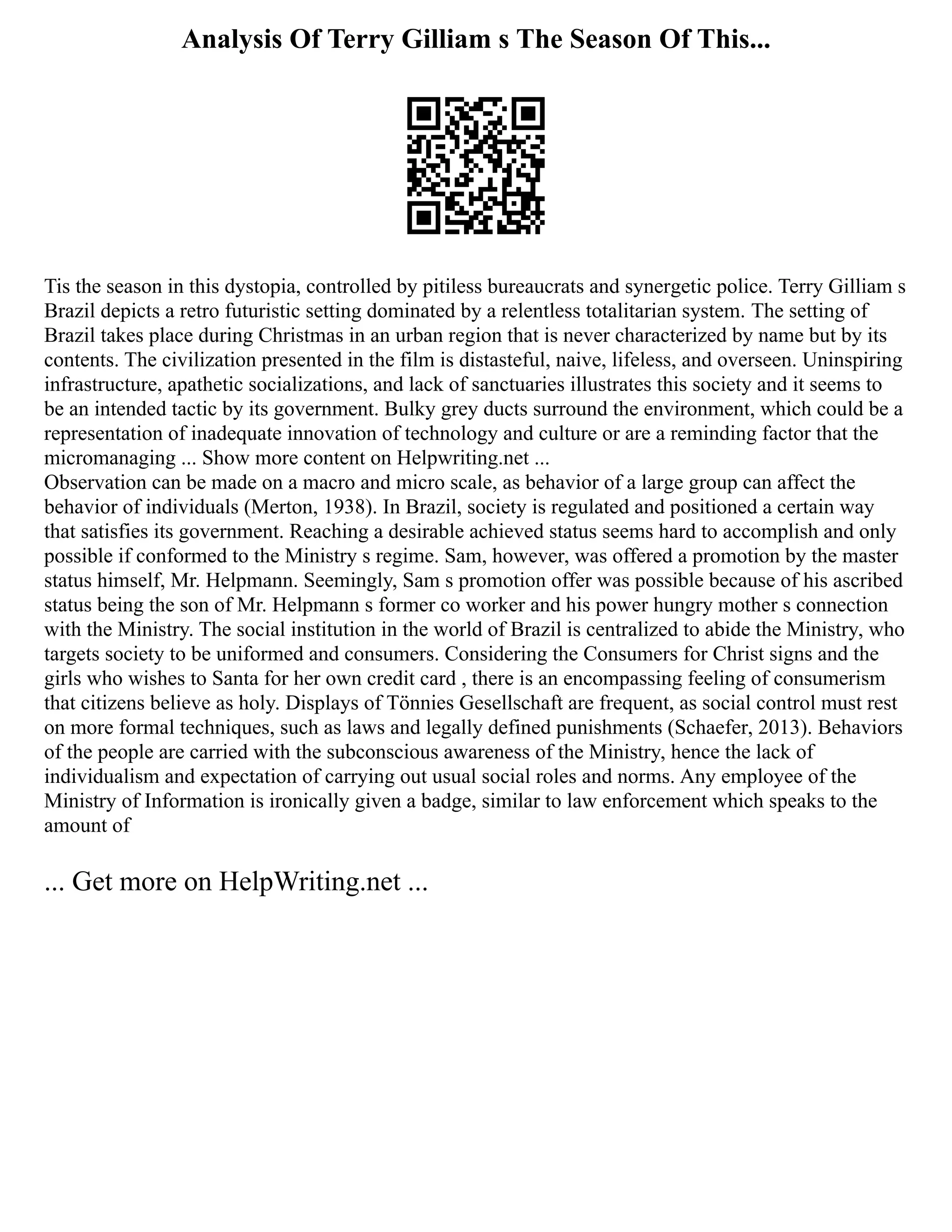 Analysis Of Terry Gilliam s The Season Of This...
Tis the season in this dystopia, controlled by pitiless bureaucrats and synergetic police. Terry Gilliam s
Brazil depicts a retro futuristic setting dominated by a relentless totalitarian system. The setting of
Brazil takes place during Christmas in an urban region that is never characterized by name but by its
contents. The civilization presented in the film is distasteful, naive, lifeless, and overseen. Uninspiring
infrastructure, apathetic socializations, and lack of sanctuaries illustrates this society and it seems to
be an intended tactic by its government. Bulky grey ducts surround the environment, which could be a
representation of inadequate innovation of technology and culture or are a reminding factor that the
micromanaging ... Show more content on Helpwriting.net ...
Observation can be made on a macro and micro scale, as behavior of a large group can affect the
behavior of individuals (Merton, 1938). In Brazil, society is regulated and positioned a certain way
that satisfies its government. Reaching a desirable achieved status seems hard to accomplish and only
possible if conformed to the Ministry s regime. Sam, however, was offered a promotion by the master
status himself, Mr. Helpmann. Seemingly, Sam s promotion offer was possible because of his ascribed
status being the son of Mr. Helpmann s former co worker and his power hungry mother s connection
with the Ministry. The social institution in the world of Brazil is centralized to abide the Ministry, who
targets society to be uniformed and consumers. Considering the Consumers for Christ signs and the
girls who wishes to Santa for her own credit card , there is an encompassing feeling of consumerism
that citizens believe as holy. Displays of Tönnies Gesellschaft are frequent, as social control must rest
on more formal techniques, such as laws and legally defined punishments (Schaefer, 2013). Behaviors
of the people are carried with the subconscious awareness of the Ministry, hence the lack of
individualism and expectation of carrying out usual social roles and norms. Any employee of the
Ministry of Information is ironically given a badge, similar to law enforcement which speaks to the
amount of
... Get more on HelpWriting.net ...
 
