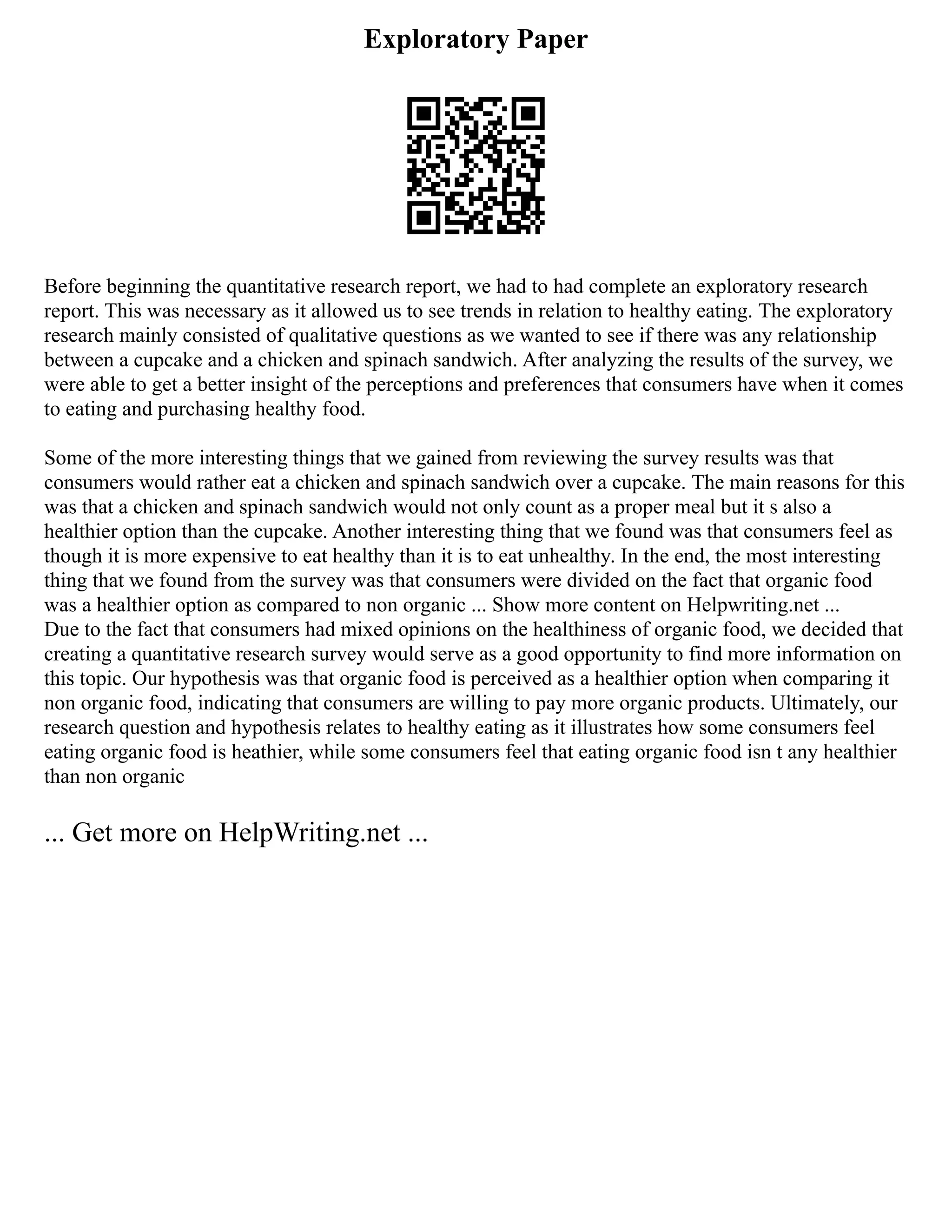 Exploratory Paper
Before beginning the quantitative research report, we had to had complete an exploratory research
report. This was necessary as it allowed us to see trends in relation to healthy eating. The exploratory
research mainly consisted of qualitative questions as we wanted to see if there was any relationship
between a cupcake and a chicken and spinach sandwich. After analyzing the results of the survey, we
were able to get a better insight of the perceptions and preferences that consumers have when it comes
to eating and purchasing healthy food.
Some of the more interesting things that we gained from reviewing the survey results was that
consumers would rather eat a chicken and spinach sandwich over a cupcake. The main reasons for this
was that a chicken and spinach sandwich would not only count as a proper meal but it s also a
healthier option than the cupcake. Another interesting thing that we found was that consumers feel as
though it is more expensive to eat healthy than it is to eat unhealthy. In the end, the most interesting
thing that we found from the survey was that consumers were divided on the fact that organic food
was a healthier option as compared to non organic ... Show more content on Helpwriting.net ...
Due to the fact that consumers had mixed opinions on the healthiness of organic food, we decided that
creating a quantitative research survey would serve as a good opportunity to find more information on
this topic. Our hypothesis was that organic food is perceived as a healthier option when comparing it
non organic food, indicating that consumers are willing to pay more organic products. Ultimately, our
research question and hypothesis relates to healthy eating as it illustrates how some consumers feel
eating organic food is heathier, while some consumers feel that eating organic food isn t any healthier
than non organic
... Get more on HelpWriting.net ...
 