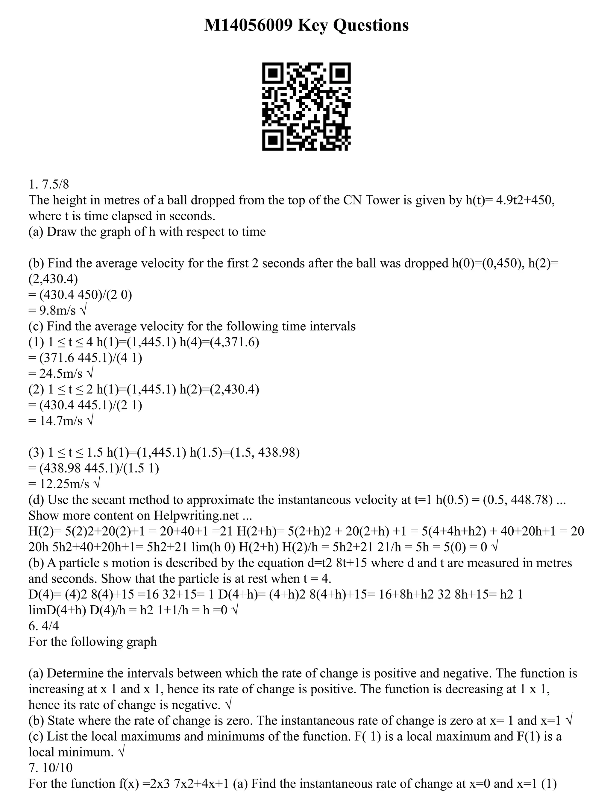 M14056009 Key Questions
1. 7.5/8
The height in metres of a ball dropped from the top of the CN Tower is given by h(t)= 4.9t2+450,
where t is time elapsed in seconds.
(a) Draw the graph of h with respect to time
(b) Find the average velocity for the first 2 seconds after the ball was dropped h(0)=(0,450), h(2)=
(2,430.4)
= (430.4 450)/(2 0)
= 9.8m/s √
(c) Find the average velocity for the following time intervals
(1) 1 ≤ t ≤ 4 h(1)=(1,445.1) h(4)=(4,371.6)
= (371.6 445.1)/(4 1)
= 24.5m/s √
(2) 1 ≤ t ≤ 2 h(1)=(1,445.1) h(2)=(2,430.4)
= (430.4 445.1)/(2 1)
= 14.7m/s √
(3) 1 ≤ t ≤ 1.5 h(1)=(1,445.1) h(1.5)=(1.5, 438.98)
= (438.98 445.1)/(1.5 1)
= 12.25m/s √
(d) Use the secant method to approximate the instantaneous velocity at t=1 h(0.5) = (0.5, 448.78) ...
Show more content on Helpwriting.net ...
H(2)= 5(2)2+20(2)+1 = 20+40+1 =21 H(2+h)= 5(2+h)2 + 20(2+h) +1 = 5(4+4h+h2) + 40+20h+1 = 20
20h 5h2+40+20h+1= 5h2+21 lim(h 0) H(2+h) H(2)/h = 5h2+21 21/h = 5h = 5(0) = 0 √
(b) A particle s motion is described by the equation d=t2 8t+15 where d and t are measured in metres
and seconds. Show that the particle is at rest when t = 4.
D(4)= (4)2 8(4)+15 =16 32+15= 1 D(4+h)= (4+h)2 8(4+h)+15= 16+8h+h2 32 8h+15= h2 1
limD(4+h) D(4)/h = h2 1+1/h = h =0 √
6. 4/4
For the following graph
(a) Determine the intervals between which the rate of change is positive and negative. The function is
increasing at x 1 and x 1, hence its rate of change is positive. The function is decreasing at 1 x 1,
hence its rate of change is negative. √
(b) State where the rate of change is zero. The instantaneous rate of change is zero at x= 1 and x=1 √
(c) List the local maximums and minimums of the function. F( 1) is a local maximum and F(1) is a
local minimum. √
7. 10/10
For the function f(x) =2x3 7x2+4x+1 (a) Find the instantaneous rate of change at x=0 and x=1 (1)
 