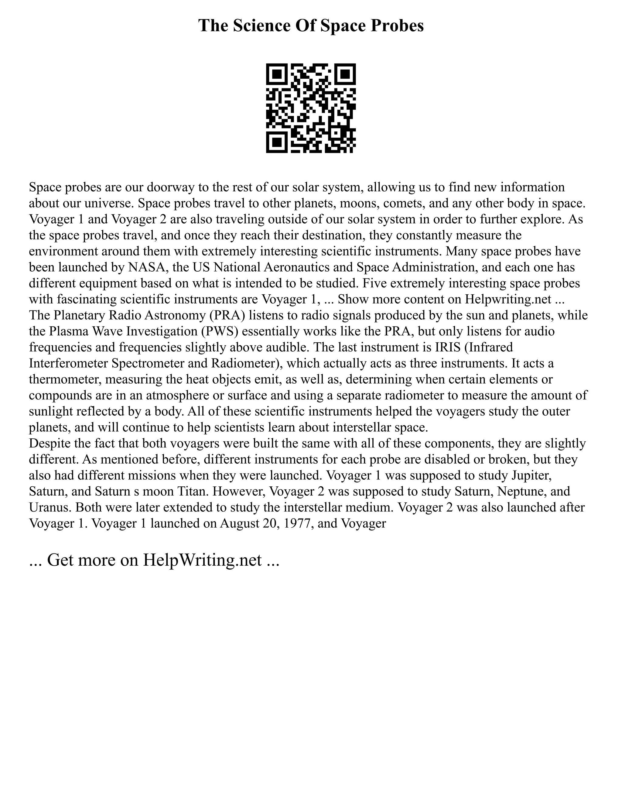 The Science Of Space Probes
Space probes are our doorway to the rest of our solar system, allowing us to find new information
about our universe. Space probes travel to other planets, moons, comets, and any other body in space.
Voyager 1 and Voyager 2 are also traveling outside of our solar system in order to further explore. As
the space probes travel, and once they reach their destination, they constantly measure the
environment around them with extremely interesting scientific instruments. Many space probes have
been launched by NASA, the US National Aeronautics and Space Administration, and each one has
different equipment based on what is intended to be studied. Five extremely interesting space probes
with fascinating scientific instruments are Voyager 1, ... Show more content on Helpwriting.net ...
The Planetary Radio Astronomy (PRA) listens to radio signals produced by the sun and planets, while
the Plasma Wave Investigation (PWS) essentially works like the PRA, but only listens for audio
frequencies and frequencies slightly above audible. The last instrument is IRIS (Infrared
Interferometer Spectrometer and Radiometer), which actually acts as three instruments. It acts a
thermometer, measuring the heat objects emit, as well as, determining when certain elements or
compounds are in an atmosphere or surface and using a separate radiometer to measure the amount of
sunlight reflected by a body. All of these scientific instruments helped the voyagers study the outer
planets, and will continue to help scientists learn about interstellar space.
Despite the fact that both voyagers were built the same with all of these components, they are slightly
different. As mentioned before, different instruments for each probe are disabled or broken, but they
also had different missions when they were launched. Voyager 1 was supposed to study Jupiter,
Saturn, and Saturn s moon Titan. However, Voyager 2 was supposed to study Saturn, Neptune, and
Uranus. Both were later extended to study the interstellar medium. Voyager 2 was also launched after
Voyager 1. Voyager 1 launched on August 20, 1977, and Voyager
... Get more on HelpWriting.net ...
 