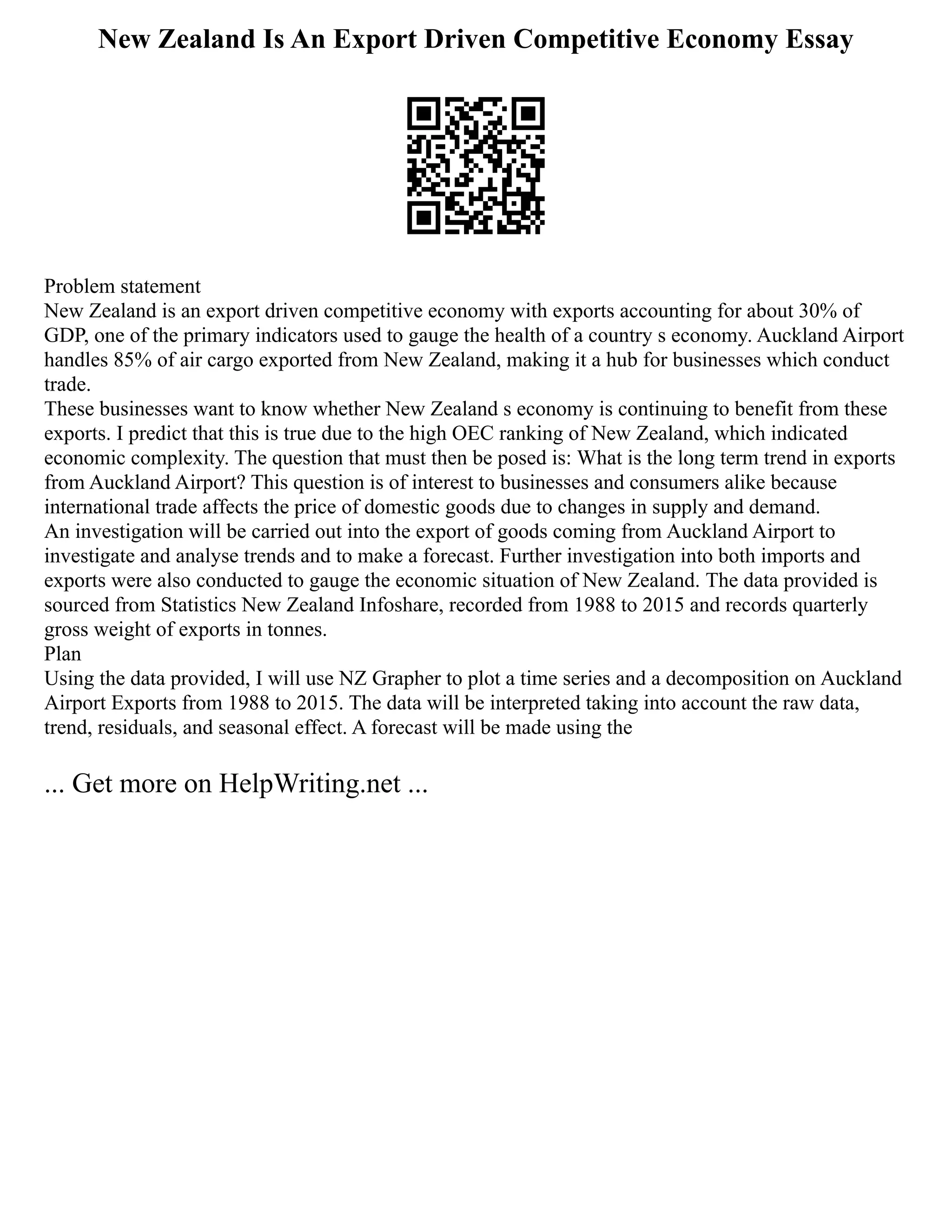 New Zealand Is An Export Driven Competitive Economy Essay
Problem statement
New Zealand is an export driven competitive economy with exports accounting for about 30% of
GDP, one of the primary indicators used to gauge the health of a country s economy. Auckland Airport
handles 85% of air cargo exported from New Zealand, making it a hub for businesses which conduct
trade.
These businesses want to know whether New Zealand s economy is continuing to benefit from these
exports. I predict that this is true due to the high OEC ranking of New Zealand, which indicated
economic complexity. The question that must then be posed is: What is the long term trend in exports
from Auckland Airport? This question is of interest to businesses and consumers alike because
international trade affects the price of domestic goods due to changes in supply and demand.
An investigation will be carried out into the export of goods coming from Auckland Airport to
investigate and analyse trends and to make a forecast. Further investigation into both imports and
exports were also conducted to gauge the economic situation of New Zealand. The data provided is
sourced from Statistics New Zealand Infoshare, recorded from 1988 to 2015 and records quarterly
gross weight of exports in tonnes.
Plan
Using the data provided, I will use NZ Grapher to plot a time series and a decomposition on Auckland
Airport Exports from 1988 to 2015. The data will be interpreted taking into account the raw data,
trend, residuals, and seasonal effect. A forecast will be made using the
... Get more on HelpWriting.net ...
 