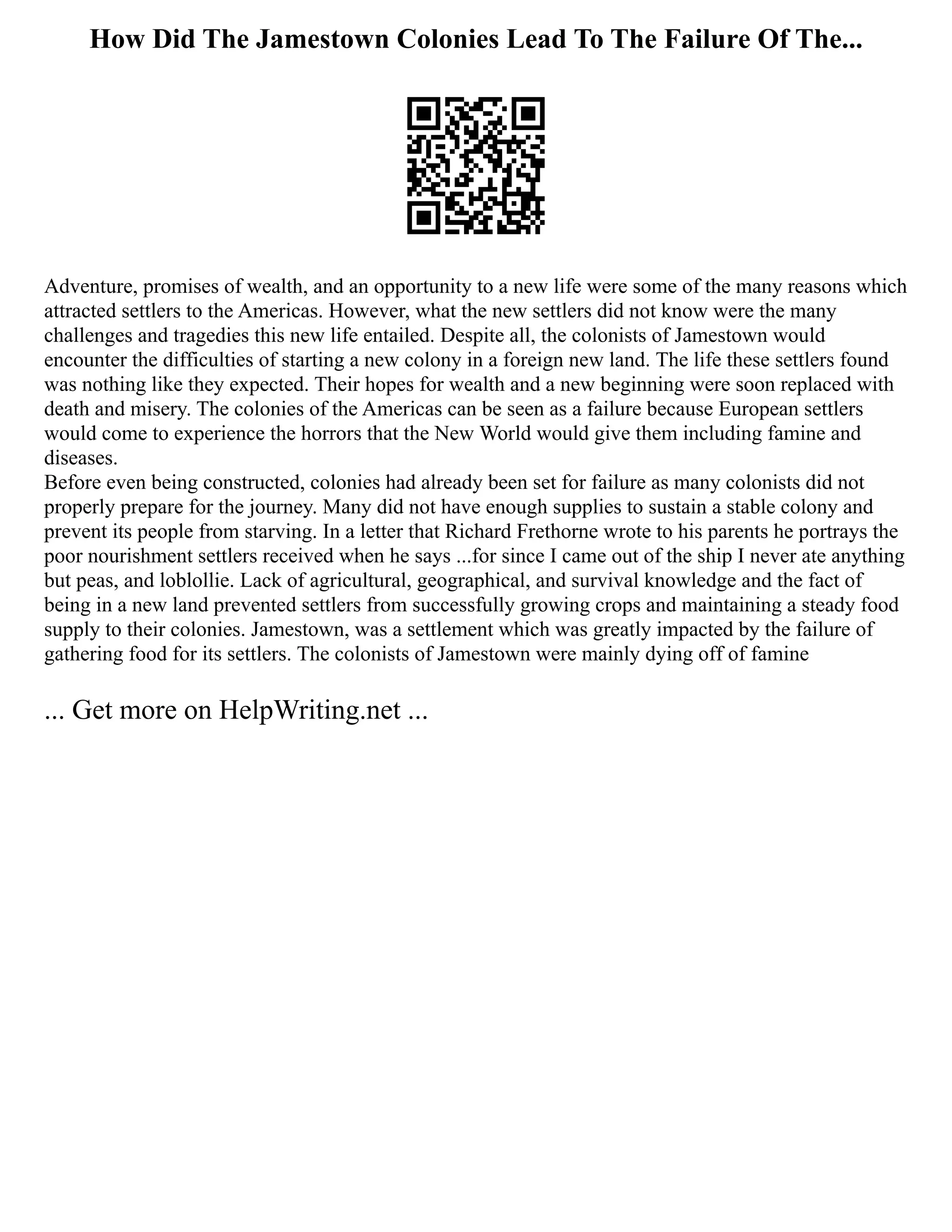 How Did The Jamestown Colonies Lead To The Failure Of The...
Adventure, promises of wealth, and an opportunity to a new life were some of the many reasons which
attracted settlers to the Americas. However, what the new settlers did not know were the many
challenges and tragedies this new life entailed. Despite all, the colonists of Jamestown would
encounter the difficulties of starting a new colony in a foreign new land. The life these settlers found
was nothing like they expected. Their hopes for wealth and a new beginning were soon replaced with
death and misery. The colonies of the Americas can be seen as a failure because European settlers
would come to experience the horrors that the New World would give them including famine and
diseases.
Before even being constructed, colonies had already been set for failure as many colonists did not
properly prepare for the journey. Many did not have enough supplies to sustain a stable colony and
prevent its people from starving. In a letter that Richard Frethorne wrote to his parents he portrays the
poor nourishment settlers received when he says ...for since I came out of the ship I never ate anything
but peas, and loblollie. Lack of agricultural, geographical, and survival knowledge and the fact of
being in a new land prevented settlers from successfully growing crops and maintaining a steady food
supply to their colonies. Jamestown, was a settlement which was greatly impacted by the failure of
gathering food for its settlers. The colonists of Jamestown were mainly dying off of famine
... Get more on HelpWriting.net ...
 