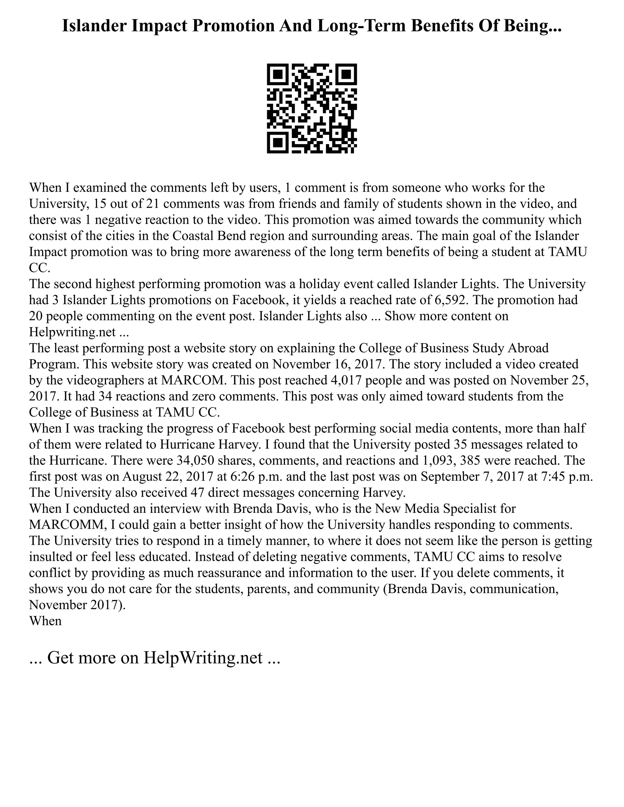 Islander Impact Promotion And Long-Term Benefits Of Being...
When I examined the comments left by users, 1 comment is from someone who works for the
University, 15 out of 21 comments was from friends and family of students shown in the video, and
there was 1 negative reaction to the video. This promotion was aimed towards the community which
consist of the cities in the Coastal Bend region and surrounding areas. The main goal of the Islander
Impact promotion was to bring more awareness of the long term benefits of being a student at TAMU
CC.
The second highest performing promotion was a holiday event called Islander Lights. The University
had 3 Islander Lights promotions on Facebook, it yields a reached rate of 6,592. The promotion had
20 people commenting on the event post. Islander Lights also ... Show more content on
Helpwriting.net ...
The least performing post a website story on explaining the College of Business Study Abroad
Program. This website story was created on November 16, 2017. The story included a video created
by the videographers at MARCOM. This post reached 4,017 people and was posted on November 25,
2017. It had 34 reactions and zero comments. This post was only aimed toward students from the
College of Business at TAMU CC.
When I was tracking the progress of Facebook best performing social media contents, more than half
of them were related to Hurricane Harvey. I found that the University posted 35 messages related to
the Hurricane. There were 34,050 shares, comments, and reactions and 1,093, 385 were reached. The
first post was on August 22, 2017 at 6:26 p.m. and the last post was on September 7, 2017 at 7:45 p.m.
The University also received 47 direct messages concerning Harvey.
When I conducted an interview with Brenda Davis, who is the New Media Specialist for
MARCOMM, I could gain a better insight of how the University handles responding to comments.
The University tries to respond in a timely manner, to where it does not seem like the person is getting
insulted or feel less educated. Instead of deleting negative comments, TAMU CC aims to resolve
conflict by providing as much reassurance and information to the user. If you delete comments, it
shows you do not care for the students, parents, and community (Brenda Davis, communication,
November 2017).
When
... Get more on HelpWriting.net ...
 