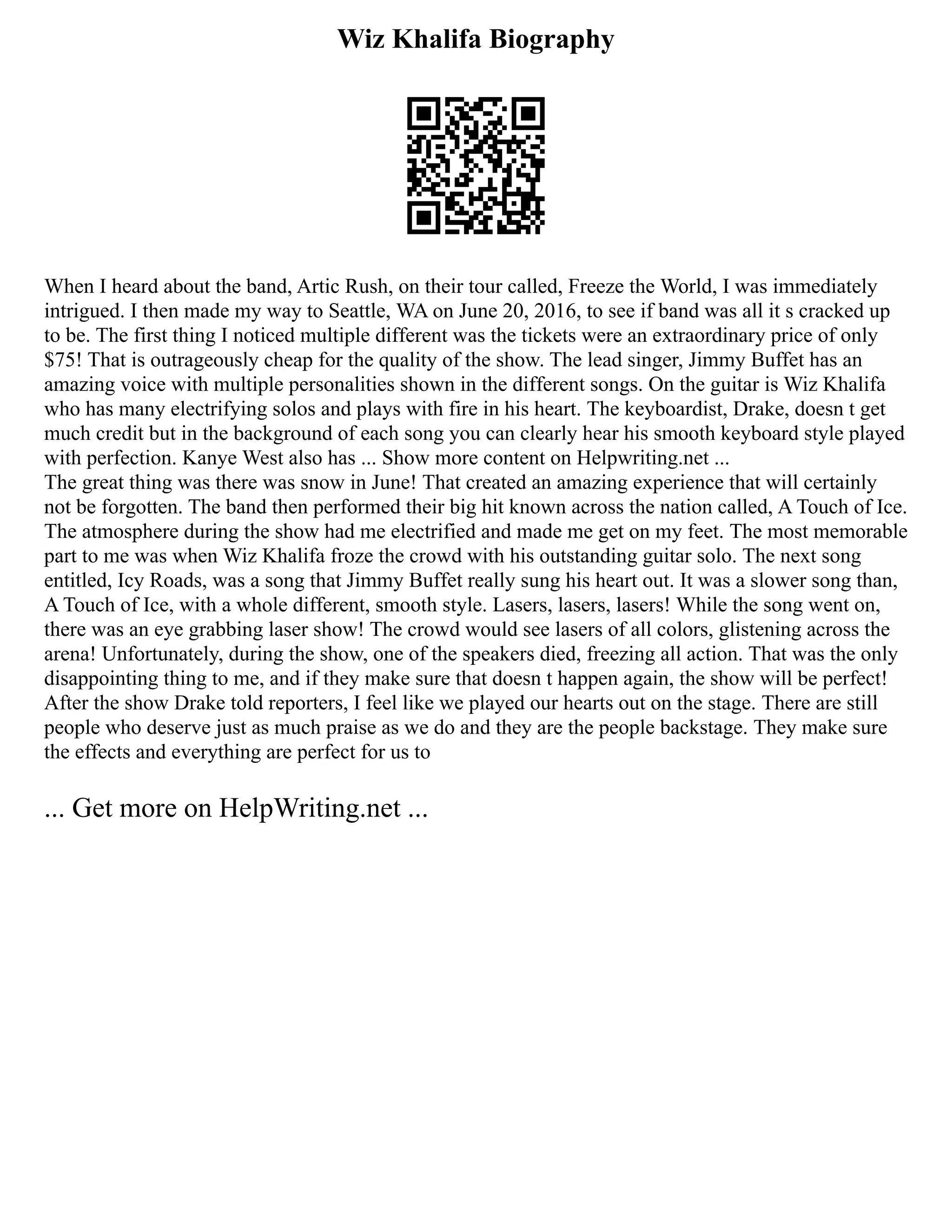Wiz Khalifa Biography
When I heard about the band, Artic Rush, on their tour called, Freeze the World, I was immediately
intrigued. I then made my way to Seattle, WA on June 20, 2016, to see if band was all it s cracked up
to be. The first thing I noticed multiple different was the tickets were an extraordinary price of only
$75! That is outrageously cheap for the quality of the show. The lead singer, Jimmy Buffet has an
amazing voice with multiple personalities shown in the different songs. On the guitar is Wiz Khalifa
who has many electrifying solos and plays with fire in his heart. The keyboardist, Drake, doesn t get
much credit but in the background of each song you can clearly hear his smooth keyboard style played
with perfection. Kanye West also has ... Show more content on Helpwriting.net ...
The great thing was there was snow in June! That created an amazing experience that will certainly
not be forgotten. The band then performed their big hit known across the nation called, A Touch of Ice.
The atmosphere during the show had me electrified and made me get on my feet. The most memorable
part to me was when Wiz Khalifa froze the crowd with his outstanding guitar solo. The next song
entitled, Icy Roads, was a song that Jimmy Buffet really sung his heart out. It was a slower song than,
A Touch of Ice, with a whole different, smooth style. Lasers, lasers, lasers! While the song went on,
there was an eye grabbing laser show! The crowd would see lasers of all colors, glistening across the
arena! Unfortunately, during the show, one of the speakers died, freezing all action. That was the only
disappointing thing to me, and if they make sure that doesn t happen again, the show will be perfect!
After the show Drake told reporters, I feel like we played our hearts out on the stage. There are still
people who deserve just as much praise as we do and they are the people backstage. They make sure
the effects and everything are perfect for us to
... Get more on HelpWriting.net ...
 