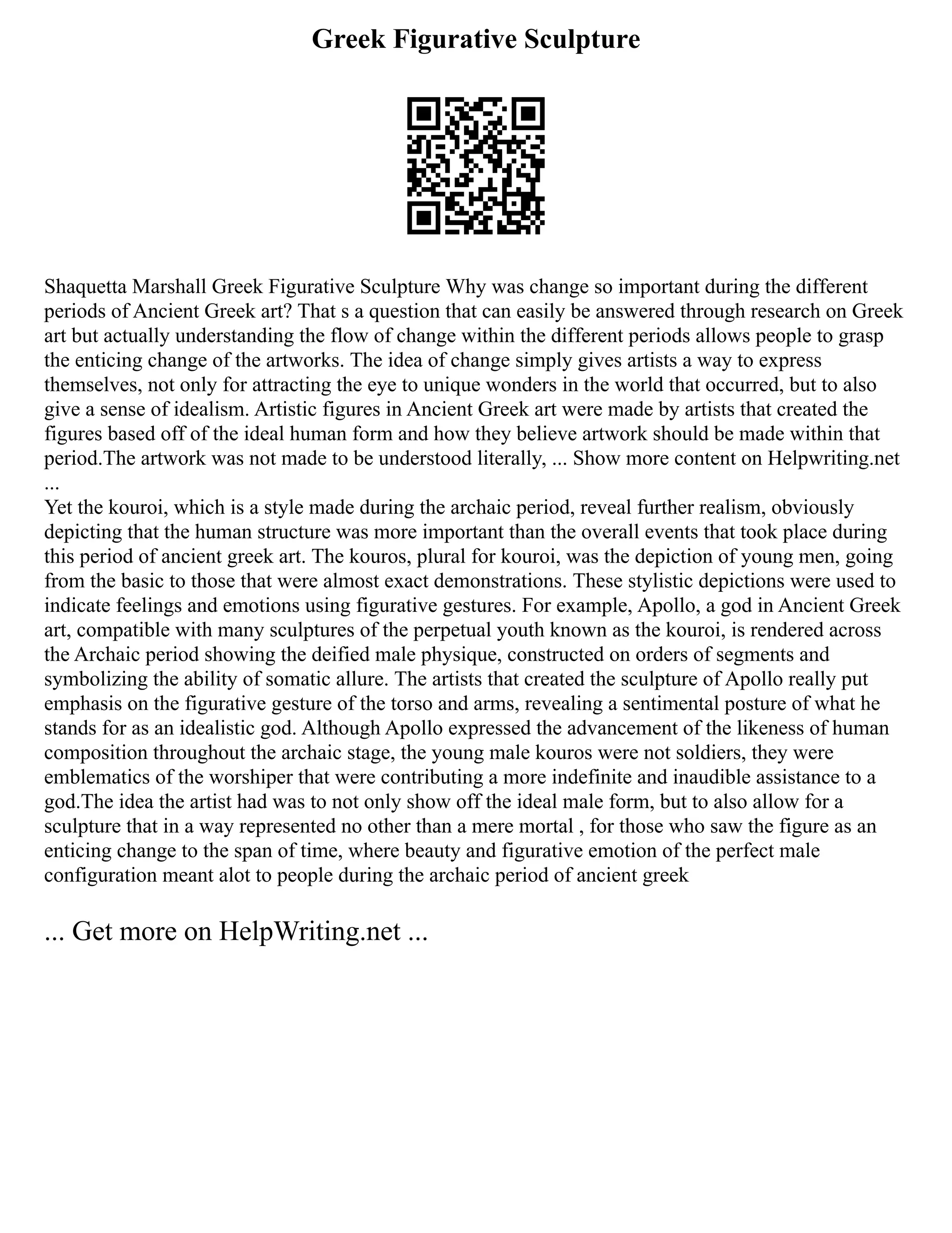Greek Figurative Sculpture
Shaquetta Marshall Greek Figurative Sculpture Why was change so important during the different
periods of Ancient Greek art? That s a question that can easily be answered through research on Greek
art but actually understanding the flow of change within the different periods allows people to grasp
the enticing change of the artworks. The idea of change simply gives artists a way to express
themselves, not only for attracting the eye to unique wonders in the world that occurred, but to also
give a sense of idealism. Artistic figures in Ancient Greek art were made by artists that created the
figures based off of the ideal human form and how they believe artwork should be made within that
period.The artwork was not made to be understood literally, ... Show more content on Helpwriting.net
...
Yet the kouroi, which is a style made during the archaic period, reveal further realism, obviously
depicting that the human structure was more important than the overall events that took place during
this period of ancient greek art. The kouros, plural for kouroi, was the depiction of young men, going
from the basic to those that were almost exact demonstrations. These stylistic depictions were used to
indicate feelings and emotions using figurative gestures. For example, Apollo, a god in Ancient Greek
art, compatible with many sculptures of the perpetual youth known as the kouroi, is rendered across
the Archaic period showing the deified male physique, constructed on orders of segments and
symbolizing the ability of somatic allure. The artists that created the sculpture of Apollo really put
emphasis on the figurative gesture of the torso and arms, revealing a sentimental posture of what he
stands for as an idealistic god. Although Apollo expressed the advancement of the likeness of human
composition throughout the archaic stage, the young male kouros were not soldiers, they were
emblematics of the worshiper that were contributing a more indefinite and inaudible assistance to a
god.The idea the artist had was to not only show off the ideal male form, but to also allow for a
sculpture that in a way represented no other than a mere mortal , for those who saw the figure as an
enticing change to the span of time, where beauty and figurative emotion of the perfect male
configuration meant alot to people during the archaic period of ancient greek
... Get more on HelpWriting.net ...
 