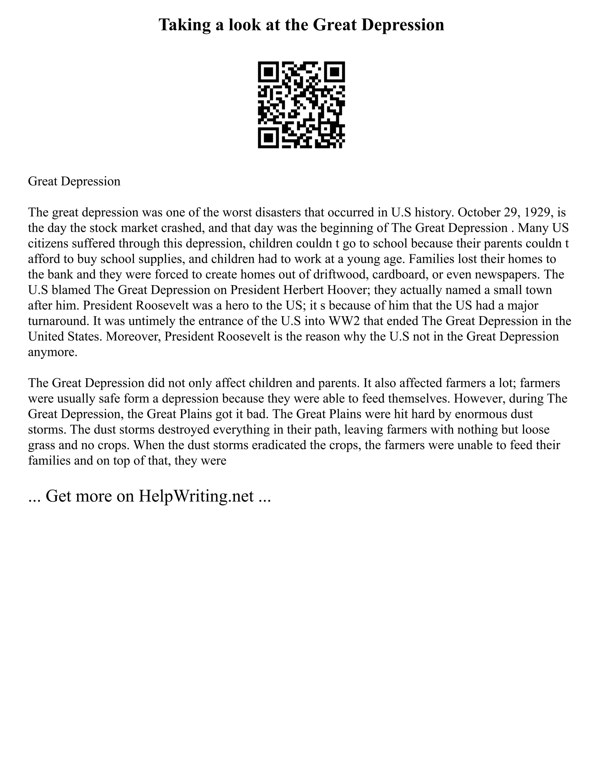 Taking a look at the Great Depression
Great Depression
The great depression was one of the worst disasters that occurred in U.S history. October 29, 1929, is
the day the stock market crashed, and that day was the beginning of The Great Depression . Many US
citizens suffered through this depression, children couldn t go to school because their parents couldn t
afford to buy school supplies, and children had to work at a young age. Families lost their homes to
the bank and they were forced to create homes out of driftwood, cardboard, or even newspapers. The
U.S blamed The Great Depression on President Herbert Hoover; they actually named a small town
after him. President Roosevelt was a hero to the US; it s because of him that the US had a major
turnaround. It was untimely the entrance of the U.S into WW2 that ended The Great Depression in the
United States. Moreover, President Roosevelt is the reason why the U.S not in the Great Depression
anymore.
The Great Depression did not only affect children and parents. It also affected farmers a lot; farmers
were usually safe form a depression because they were able to feed themselves. However, during The
Great Depression, the Great Plains got it bad. The Great Plains were hit hard by enormous dust
storms. The dust storms destroyed everything in their path, leaving farmers with nothing but loose
grass and no crops. When the dust storms eradicated the crops, the farmers were unable to feed their
families and on top of that, they were
... Get more on HelpWriting.net ...
 