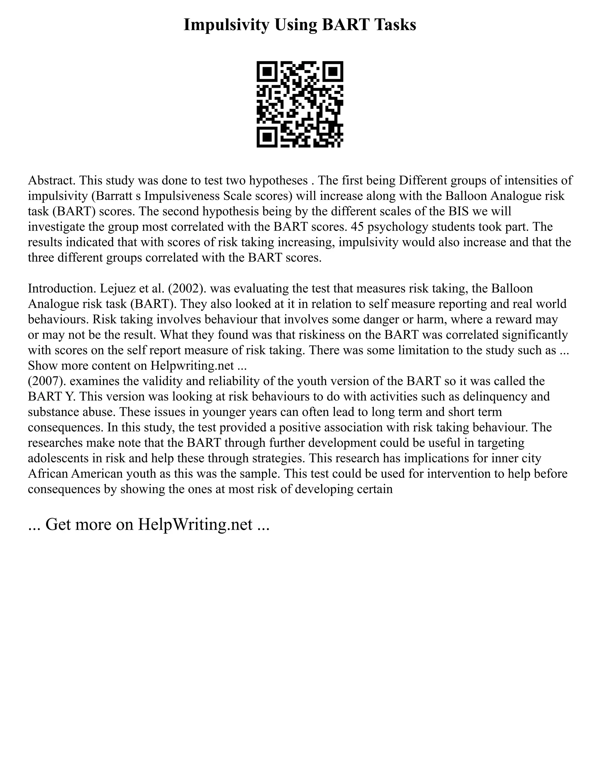 Impulsivity Using BART Tasks
Abstract. This study was done to test two hypotheses . The first being Different groups of intensities of
impulsivity (Barratt s Impulsiveness Scale scores) will increase along with the Balloon Analogue risk
task (BART) scores. The second hypothesis being by the different scales of the BIS we will
investigate the group most correlated with the BART scores. 45 psychology students took part. The
results indicated that with scores of risk taking increasing, impulsivity would also increase and that the
three different groups correlated with the BART scores.
Introduction. Lejuez et al. (2002). was evaluating the test that measures risk taking, the Balloon
Analogue risk task (BART). They also looked at it in relation to self measure reporting and real world
behaviours. Risk taking involves behaviour that involves some danger or harm, where a reward may
or may not be the result. What they found was that riskiness on the BART was correlated significantly
with scores on the self report measure of risk taking. There was some limitation to the study such as ...
Show more content on Helpwriting.net ...
(2007). examines the validity and reliability of the youth version of the BART so it was called the
BART Y. This version was looking at risk behaviours to do with activities such as delinquency and
substance abuse. These issues in younger years can often lead to long term and short term
consequences. In this study, the test provided a positive association with risk taking behaviour. The
researches make note that the BART through further development could be useful in targeting
adolescents in risk and help these through strategies. This research has implications for inner city
African American youth as this was the sample. This test could be used for intervention to help before
consequences by showing the ones at most risk of developing certain
... Get more on HelpWriting.net ...
 