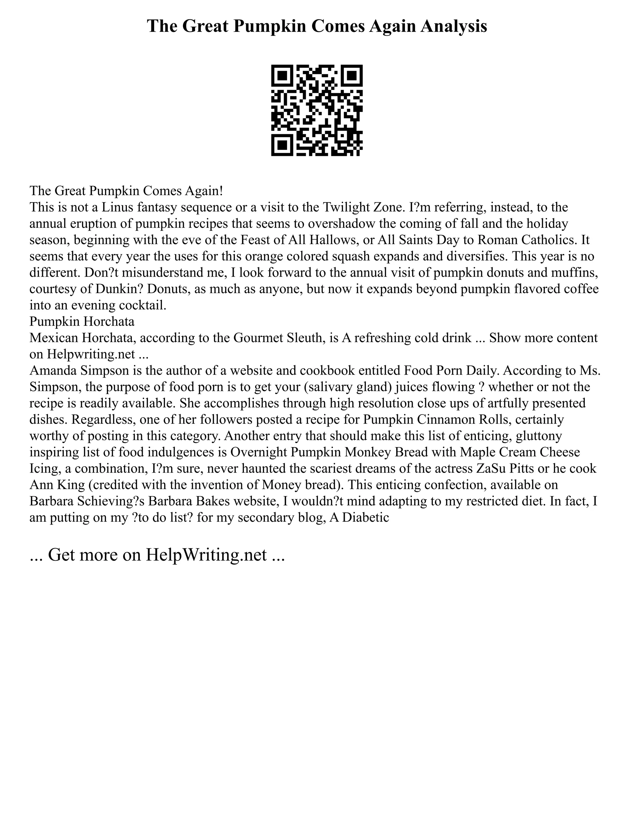 The Great Pumpkin Comes Again Analysis
The Great Pumpkin Comes Again!
This is not a Linus fantasy sequence or a visit to the Twilight Zone. I?m referring, instead, to the
annual eruption of pumpkin recipes that seems to overshadow the coming of fall and the holiday
season, beginning with the eve of the Feast of All Hallows, or All Saints Day to Roman Catholics. It
seems that every year the uses for this orange colored squash expands and diversifies. This year is no
different. Don?t misunderstand me, I look forward to the annual visit of pumpkin donuts and muffins,
courtesy of Dunkin? Donuts, as much as anyone, but now it expands beyond pumpkin flavored coffee
into an evening cocktail.
Pumpkin Horchata
Mexican Horchata, according to the Gourmet Sleuth, is A refreshing cold drink ... Show more content
on Helpwriting.net ...
Amanda Simpson is the author of a website and cookbook entitled Food Porn Daily. According to Ms.
Simpson, the purpose of food porn is to get your (salivary gland) juices flowing ? whether or not the
recipe is readily available. She accomplishes through high resolution close ups of artfully presented
dishes. Regardless, one of her followers posted a recipe for Pumpkin Cinnamon Rolls, certainly
worthy of posting in this category. Another entry that should make this list of enticing, gluttony
inspiring list of food indulgences is Overnight Pumpkin Monkey Bread with Maple Cream Cheese
Icing, a combination, I?m sure, never haunted the scariest dreams of the actress ZaSu Pitts or he cook
Ann King (credited with the invention of Money bread). This enticing confection, available on
Barbara Schieving?s Barbara Bakes website, I wouldn?t mind adapting to my restricted diet. In fact, I
am putting on my ?to do list? for my secondary blog, A Diabetic
... Get more on HelpWriting.net ...
 