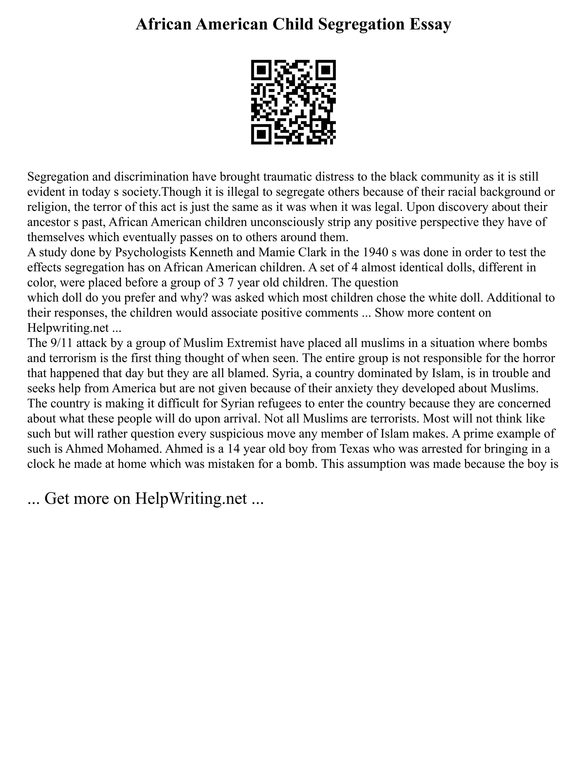 African American Child Segregation Essay
Segregation and discrimination have brought traumatic distress to the black community as it is still
evident in today s society.Though it is illegal to segregate others because of their racial background or
religion, the terror of this act is just the same as it was when it was legal. Upon discovery about their
ancestor s past, African American children unconsciously strip any positive perspective they have of
themselves which eventually passes on to others around them.
A study done by Psychologists Kenneth and Mamie Clark in the 1940 s was done in order to test the
effects segregation has on African American children. A set of 4 almost identical dolls, different in
color, were placed before a group of 3 7 year old children. The question
which doll do you prefer and why? was asked which most children chose the white doll. Additional to
their responses, the children would associate positive comments ... Show more content on
Helpwriting.net ...
The 9/11 attack by a group of Muslim Extremist have placed all muslims in a situation where bombs
and terrorism is the first thing thought of when seen. The entire group is not responsible for the horror
that happened that day but they are all blamed. Syria, a country dominated by Islam, is in trouble and
seeks help from America but are not given because of their anxiety they developed about Muslims.
The country is making it difficult for Syrian refugees to enter the country because they are concerned
about what these people will do upon arrival. Not all Muslims are terrorists. Most will not think like
such but will rather question every suspicious move any member of Islam makes. A prime example of
such is Ahmed Mohamed. Ahmed is a 14 year old boy from Texas who was arrested for bringing in a
clock he made at home which was mistaken for a bomb. This assumption was made because the boy is
... Get more on HelpWriting.net ...
 