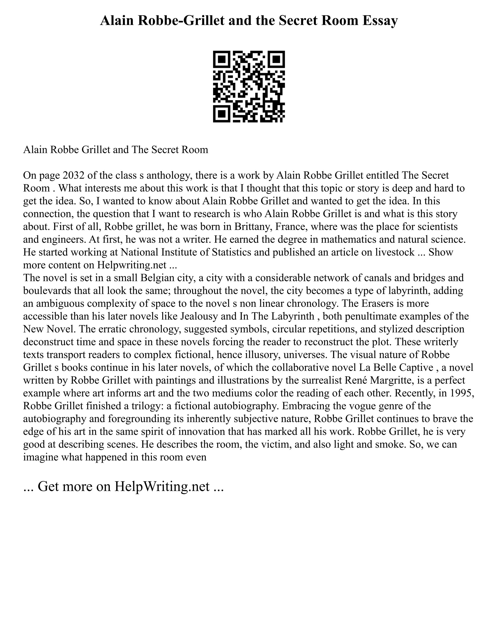 Alain Robbe-Grillet and the Secret Room Essay
Alain Robbe Grillet and The Secret Room
On page 2032 of the class s anthology, there is a work by Alain Robbe Grillet entitled The Secret
Room . What interests me about this work is that I thought that this topic or story is deep and hard to
get the idea. So, I wanted to know about Alain Robbe Grillet and wanted to get the idea. In this
connection, the question that I want to research is who Alain Robbe Grillet is and what is this story
about. First of all, Robbe grillet, he was born in Brittany, France, where was the place for scientists
and engineers. At first, he was not a writer. He earned the degree in mathematics and natural science.
He started working at National Institute of Statistics and published an article on livestock ... Show
more content on Helpwriting.net ...
The novel is set in a small Belgian city, a city with a considerable network of canals and bridges and
boulevards that all look the same; throughout the novel, the city becomes a type of labyrinth, adding
an ambiguous complexity of space to the novel s non linear chronology. The Erasers is more
accessible than his later novels like Jealousy and In The Labyrinth , both penultimate examples of the
New Novel. The erratic chronology, suggested symbols, circular repetitions, and stylized description
deconstruct time and space in these novels forcing the reader to reconstruct the plot. These writerly
texts transport readers to complex fictional, hence illusory, universes. The visual nature of Robbe
Grillet s books continue in his later novels, of which the collaborative novel La Belle Captive , a novel
written by Robbe Grillet with paintings and illustrations by the surrealist René Margritte, is a perfect
example where art informs art and the two mediums color the reading of each other. Recently, in 1995,
Robbe Grillet finished a trilogy: a fictional autobiography. Embracing the vogue genre of the
autobiography and foregrounding its inherently subjective nature, Robbe Grillet continues to brave the
edge of his art in the same spirit of innovation that has marked all his work. Robbe Grillet, he is very
good at describing scenes. He describes the room, the victim, and also light and smoke. So, we can
imagine what happened in this room even
... Get more on HelpWriting.net ...
 