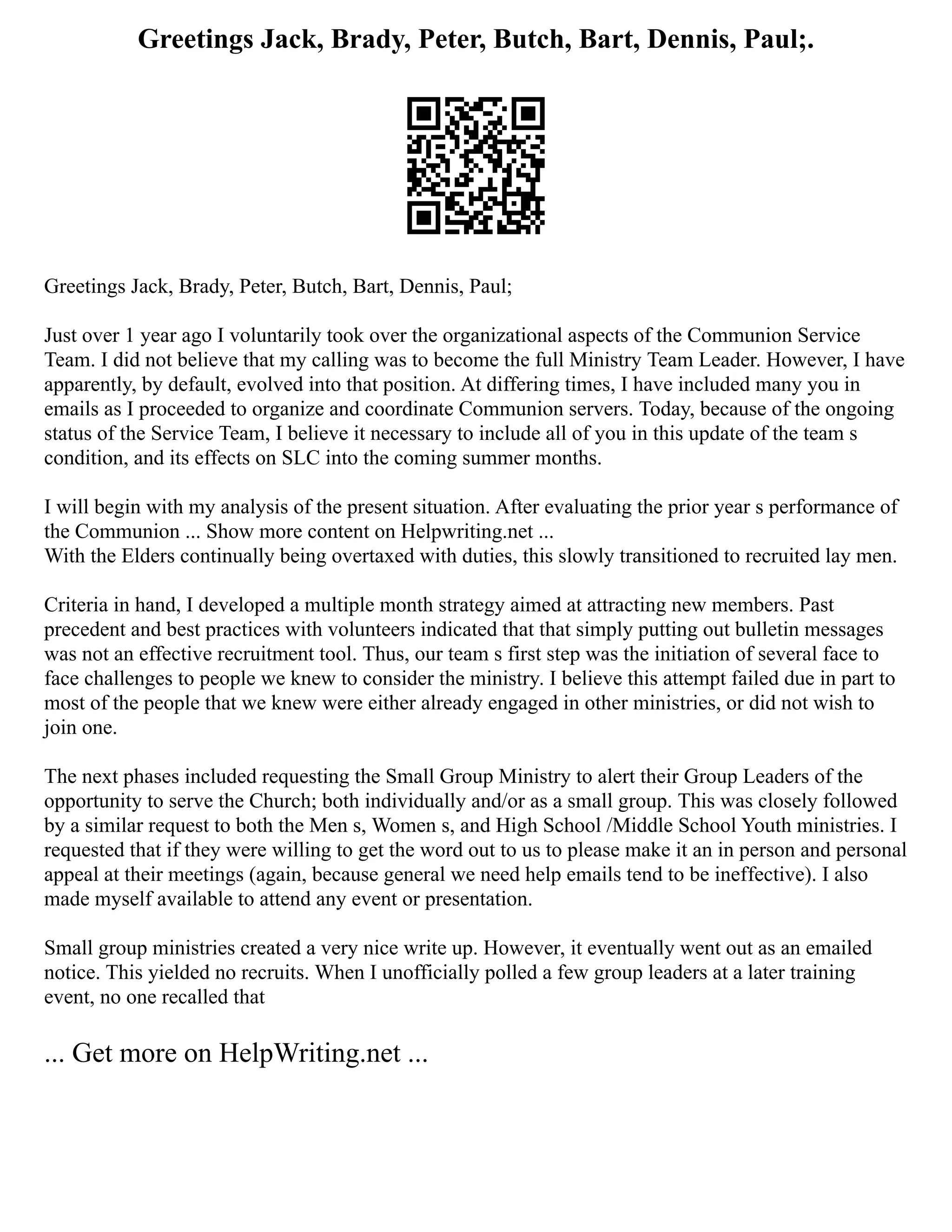 Greetings Jack, Brady, Peter, Butch, Bart, Dennis, Paul;.
Greetings Jack, Brady, Peter, Butch, Bart, Dennis, Paul;
Just over 1 year ago I voluntarily took over the organizational aspects of the Communion Service
Team. I did not believe that my calling was to become the full Ministry Team Leader. However, I have
apparently, by default, evolved into that position. At differing times, I have included many you in
emails as I proceeded to organize and coordinate Communion servers. Today, because of the ongoing
status of the Service Team, I believe it necessary to include all of you in this update of the team s
condition, and its effects on SLC into the coming summer months.
I will begin with my analysis of the present situation. After evaluating the prior year s performance of
the Communion ... Show more content on Helpwriting.net ...
With the Elders continually being overtaxed with duties, this slowly transitioned to recruited lay men.
Criteria in hand, I developed a multiple month strategy aimed at attracting new members. Past
precedent and best practices with volunteers indicated that that simply putting out bulletin messages
was not an effective recruitment tool. Thus, our team s first step was the initiation of several face to
face challenges to people we knew to consider the ministry. I believe this attempt failed due in part to
most of the people that we knew were either already engaged in other ministries, or did not wish to
join one.
The next phases included requesting the Small Group Ministry to alert their Group Leaders of the
opportunity to serve the Church; both individually and/or as a small group. This was closely followed
by a similar request to both the Men s, Women s, and High School /Middle School Youth ministries. I
requested that if they were willing to get the word out to us to please make it an in person and personal
appeal at their meetings (again, because general we need help emails tend to be ineffective). I also
made myself available to attend any event or presentation.
Small group ministries created a very nice write up. However, it eventually went out as an emailed
notice. This yielded no recruits. When I unofficially polled a few group leaders at a later training
event, no one recalled that
... Get more on HelpWriting.net ...
 