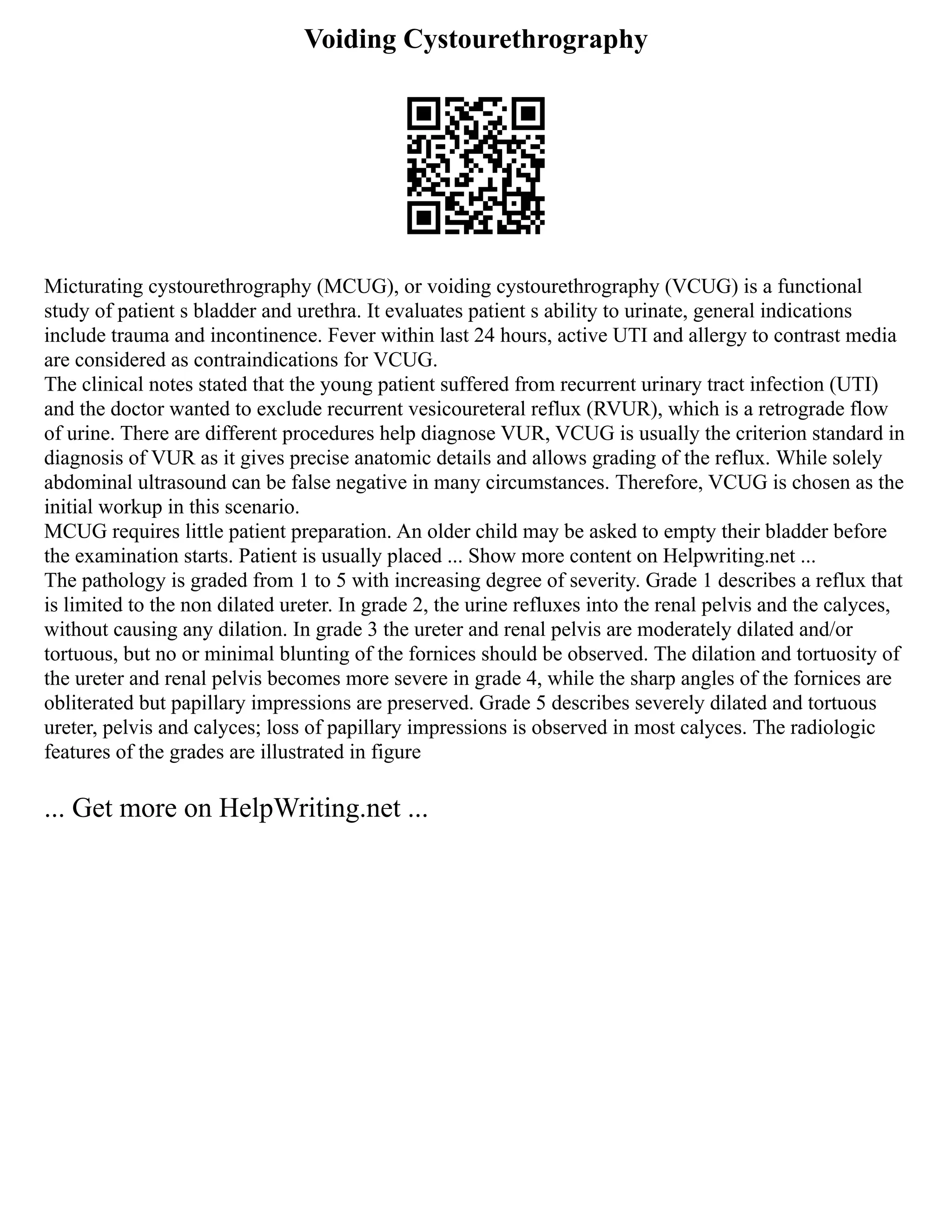 Voiding Cystourethrography
Micturating cystourethrography (MCUG), or voiding cystourethrography (VCUG) is a functional
study of patient s bladder and urethra. It evaluates patient s ability to urinate, general indications
include trauma and incontinence. Fever within last 24 hours, active UTI and allergy to contrast media
are considered as contraindications for VCUG.
The clinical notes stated that the young patient suffered from recurrent urinary tract infection (UTI)
and the doctor wanted to exclude recurrent vesicoureteral reflux (RVUR), which is a retrograde flow
of urine. There are different procedures help diagnose VUR, VCUG is usually the criterion standard in
diagnosis of VUR as it gives precise anatomic details and allows grading of the reflux. While solely
abdominal ultrasound can be false negative in many circumstances. Therefore, VCUG is chosen as the
initial workup in this scenario.
MCUG requires little patient preparation. An older child may be asked to empty their bladder before
the examination starts. Patient is usually placed ... Show more content on Helpwriting.net ...
The pathology is graded from 1 to 5 with increasing degree of severity. Grade 1 describes a reflux that
is limited to the non dilated ureter. In grade 2, the urine refluxes into the renal pelvis and the calyces,
without causing any dilation. In grade 3 the ureter and renal pelvis are moderately dilated and/or
tortuous, but no or minimal blunting of the fornices should be observed. The dilation and tortuosity of
the ureter and renal pelvis becomes more severe in grade 4, while the sharp angles of the fornices are
obliterated but papillary impressions are preserved. Grade 5 describes severely dilated and tortuous
ureter, pelvis and calyces; loss of papillary impressions is observed in most calyces. The radiologic
features of the grades are illustrated in figure
... Get more on HelpWriting.net ...
 