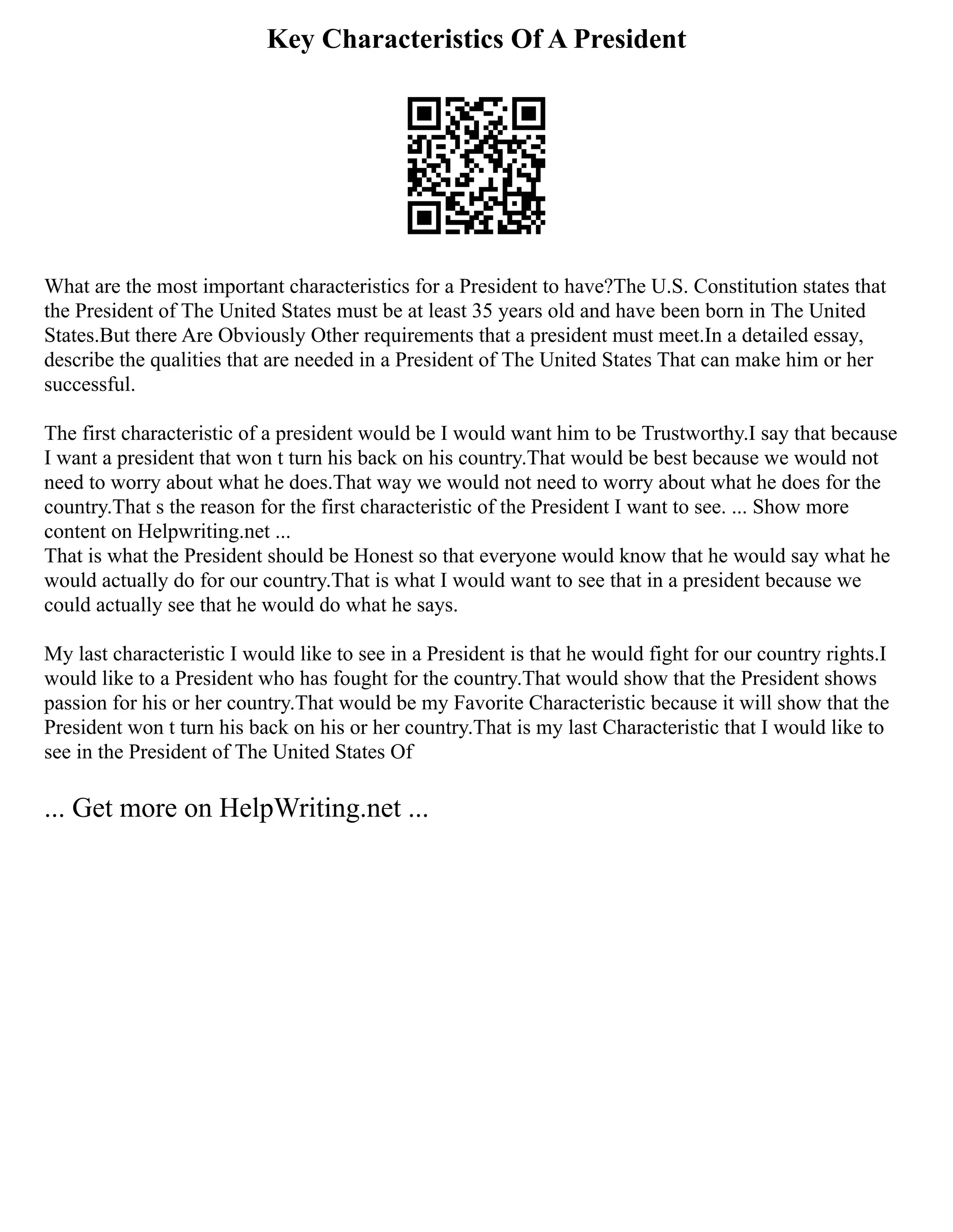 Key Characteristics Of A President
What are the most important characteristics for a President to have?The U.S. Constitution states that
the President of The United States must be at least 35 years old and have been born in The United
States.But there Are Obviously Other requirements that a president must meet.In a detailed essay,
describe the qualities that are needed in a President of The United States That can make him or her
successful.
The first characteristic of a president would be I would want him to be Trustworthy.I say that because
I want a president that won t turn his back on his country.That would be best because we would not
need to worry about what he does.That way we would not need to worry about what he does for the
country.That s the reason for the first characteristic of the President I want to see. ... Show more
content on Helpwriting.net ...
That is what the President should be Honest so that everyone would know that he would say what he
would actually do for our country.That is what I would want to see that in a president because we
could actually see that he would do what he says.
My last characteristic I would like to see in a President is that he would fight for our country rights.I
would like to a President who has fought for the country.That would show that the President shows
passion for his or her country.That would be my Favorite Characteristic because it will show that the
President won t turn his back on his or her country.That is my last Characteristic that I would like to
see in the President of The United States Of
... Get more on HelpWriting.net ...
 