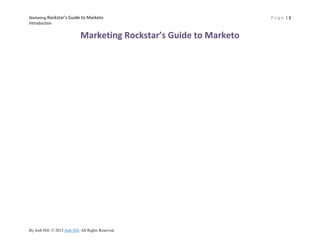 Marketing Rockstar’s Guide to Marketo                                                           Page |1
Introduction


                                 Marketing Rockstar’s Guide to Marketo




By Josh Hill. © 2012-13Josh Hill. All Rights Reserved. http://www.marketingrockstarguides.com
 