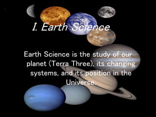 Earth Science is the study of our
planet (Terra Three), its changing
systems, and its position in the
Universe.
I. Earth Science
 