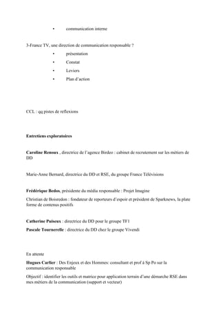 • communication interne
3-France TV, une direction de communication responsable ?
• présentation
• Constat
• Leviers
• Plan d’action
CCL : qq pistes de reflexions
Entretiens exploratoires
Caroline Renoux , directrice de l’agence Birdeo : cabinet de recrutement sur les métiers de
DD
Marie-Anne Bernard, directrice du DD et RSE, du groupe France Télévisions
Frédérique Bedos, présidente du média responsable : Projet Imagine
Christian de Boisredon : fondateur de reporteurs d’espoir et président de Sparknews, la plate
forme de contenus positifs
Catherine Puiseux : directrice du DD pour le groupe TF1
Pascale Tournerelle : directrice du DD chez le groupe Vivendi
En attente
Hugues Carlier : Des Enjeux et des Hommes: consultant et prof à Sp Po sur la
communication responsable
Objectif : identifier les outils et matrice pour application terrain d’une démarche RSE dans
mes métiers de la communication (support et vecteur)
 