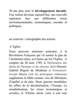 30 ans plus tard, le développement durable.
Une notion devenue aujourd’hui, une nouvelle
espérance face aux différentes crises
environnementales, économiques, sociales et
politiques.
un contexte / cartographie des acteurs
L’Eglise
Nous pouvons aisément remonter, à la
Révolution Française qui vit sonner le glas de
l’institution mère, en France qu’est l’Eglise. A
compter du 26 aout 1789, la Déclaration des
droits de l'homme et du citoyen, dont Honoré-
Gabriel Riqueti de Mirabeau et Emmanuel-
Joseph Sieyès sont les principaux rédacteurs
supplantera la bible comme voie de libération,
d’égalité et de paix. Deux guerres mondiales,
les affres de la décolonisation, l’Europe, La
mondialisation, les crises économiques et
sociales, le XXème siècle verra à son tour
 