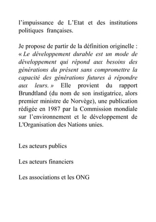 l’impuissance de L’Etat et des institutions
politiques françaises.
Je propose de partir de la définition originelle :
« Le développement durable est un mode de
développement qui répond aux besoins des
générations du présent sans compromettre la
capacité des générations futures à répondre
aux leurs. » Elle provient du rapport
Brundtland (du nom de son instigatrice, alors
premier ministre de Norvège), une publication
rédigée en 1987 par la Commission mondiale
sur l’environnement et le développement de
L'Organisation des Nations unies.
Les acteurs publics
Les acteurs financiers
Les associations et les ONG
 