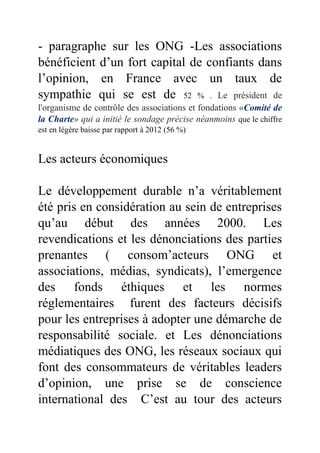 - paragraphe sur les ONG -Les associations
bénéficient d’un fort capital de confiants dans
l’opinion, en France avec un taux de
sympathie qui se est de 52 % . Le président de
l'organisme de contrôle des associations et fondations «Comité de
la Charte» qui a initié le sondage précise néanmoins que le chiffre
est en légère baisse par rapport à 2012 (56 %)
Les acteurs économiques
Le développement durable n’a véritablement
été pris en considération au sein de entreprises
qu’au début des années 2000. Les
revendications et les dénonciations des parties
prenantes ( consom’acteurs ONG et
associations, médias, syndicats), l’emergence
des fonds éthiques et les normes
réglementaires furent des facteurs décisifs
pour les entreprises à adopter une démarche de
responsabilité sociale. et Les dénonciations
médiatiques des ONG, les réseaux sociaux qui
font des consommateurs de véritables leaders
d’opinion, une prise se de conscience
international des C’est au tour des acteurs
 