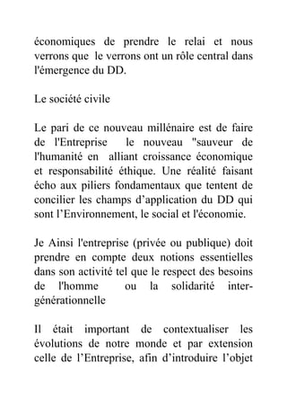 économiques de prendre le relai et nous
verrons que le verrons ont un rôle central dans
l'émergence du DD.
Le société civile
Le pari de ce nouveau millénaire est de faire
de l'Entreprise le nouveau "sauveur de
l'humanité en alliant croissance économique
et responsabilité éthique. Une réalité faisant
écho aux piliers fondamentaux que tentent de
concilier les champs d’application du DD qui
sont l’Environnement, le social et l'économie.
Je Ainsi l'entreprise (privée ou publique) doit
prendre en compte deux notions essentielles
dans son activité tel que le respect des besoins
de l'homme ou la solidarité inter-
générationnelle
Il était important de contextualiser les
évolutions de notre monde et par extension
celle de l’Entreprise, afin d’introduire l’objet
 