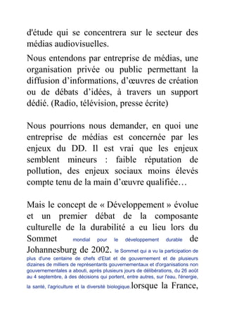 d'étude qui se concentrera sur le secteur des
médias audiovisuelles.
Nous entendons par entreprise de médias, une
organisation privée ou public permettant la
diffusion d’informations, d’œuvres de création
ou de débats d’idées, à travers un support
dédié. (Radio, télévision, presse écrite)
Nous pourrions nous demander, en quoi une
entreprise de médias est concernée par les
enjeux du DD. Il est vrai que les enjeux
semblent mineurs : faible réputation de
pollution, des enjeux sociaux moins élevés
compte tenu de la main d’œuvre qualifiée…
Mais le concept de « Développement » évolue
et un premier débat de la composante
culturelle de la durabilité a eu lieu lors du
Sommet mondial pour le développement durable de
Johannesburg de 2002. le Sommet qui a vu la participation de
plus d'une centaine de chefs d'Etat et de gouvernement et de plusieurs
dizaines de milliers de représentants gouvernementaux et d'organisations non
gouvernementales a abouti, après plusieurs jours de délibérations, du 26 août
au 4 septembre, à des décisions qui portent, entre autres, sur l'eau, l'énergie,
la santé, l'agriculture et la diversité biologique.lorsque la France,
 