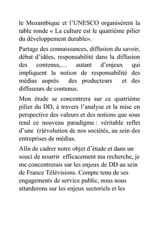 le Mozambique et l’UNESCO organisèrent la
table ronde « La culture est le quatrième pilier
du développement durable».
Partage des connaissances, diffusion du savoir,
débat d’idées, responsabilité dans la diffusion
des contenus,… autant d’enjeux qui
impliquent la notion de responsabilité des
médias auprès des producteurs et des
diffuseurs de contenus.
Mon étude se concentrera sur ce quatrième
pilier du DD, à travers l’analyse et la mise en
perspective des valeurs et des notions que sous
tend ce nouveau paradigme : véritable reflet
d’une (r)évolution de nos sociétés, au sein des
entreprises de médias.
Afin de cadrer notre objet d’étude et dans un
souci de nourrir efficacement ma recherche, je
me concentrerais sur les enjeux de DD au sein
de France Télévisions. Compte tenu de ses
engagements de service public, nous nous
attarderons sur les enjeux sectoriels et les
 