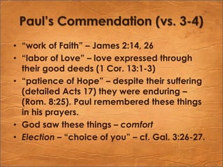 Paul’s Commendation (vs. 3-4)“work of Faith” – James 2:14, 26“labor of Love” – love expressed through their good deeds (1 Cor. 13:1-3)“patience of Hope” – despite their suffering (detailed Acts 17) they were enduring – (Rom. 8:25). Paul remembered these things in his prayers. God saw these things – comfortElection – “choice of you” – cf. Gal. 3:26-27.