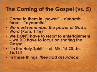 The Coming of the Gospel (vs. 5)Came to them in “power” – dunamis – force – “dynamite”We must remember the power of God’s Word (Rom. 1:16)We DON’T have to resort to entertainment – we DO have to focus on sharing the Gospel!“In the Holy Spirit” – cf. Mk. 16:20, Jn. 16:13ffIn these things, they had assurance.