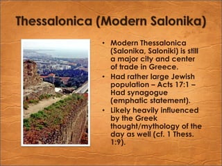 Thessalonica (Modern Salonika)Modern Thessalonica (Salonika, Saloniki) is still a major city and center of trade in Greece.Had rather large Jewish population – Acts 17:1 – Had synagogue (emphatic statement).Likely heavily influenced by the Greek thought/mythology of the day as well (cf. 1 Thess. 1:9).
