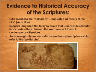 Evidence to Historical Accuracy of the Scriptures:Luke mentions the “politarchs” – translated as “rulers of the city” (Acts 17:6).Skeptics long used this to try to prove that Luke was historically inaccurate – they claimed the word was not found in contemporary literature.Archaeologists have since discovered many inscriptions which refer to the “politarchs”.