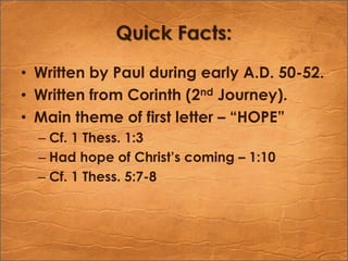 Quick Facts:Written by Paul during early A.D. 50-52.Written from Corinth (2nd Journey).Main theme of first letter – “HOPE”Cf. 1 Thess. 1:3Had hope of Christ’s coming – 1:10Cf. 1 Thess. 5:7-8