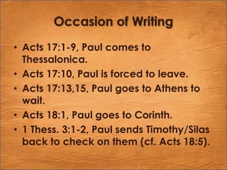 Occasion of WritingActs 17:1-9, Paul comes to Thessalonica.Acts 17:10, Paul is forced to leave.Acts 17:13,15, Paul goes to Athens to wait.Acts 18:1, Paul goes to Corinth.1 Thess. 3:1-2, Paul sends Timothy/Silas back to check on them (cf. Acts 18:5).