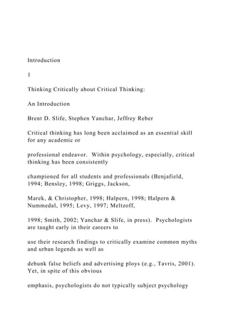 Introduction
1
Thinking Critically about Critical Thinking:
An Introduction
Brent D. Slife, Stephen Yanchar, Jeffrey Reber
Critical thinking has long been acclaimed as an essential skill
for any academic or
professional endeavor. Within psychology, especially, critical
thinking has been consistently
championed for all students and professionals (Benjafield,
1994; Bensley, 1998; Griggs, Jackson,
Marek, & Christopher, 1998; Halpern, 1998; Halpern &
Nummedal, 1995; Levy, 1997; Meltzoff,
1998; Smith, 2002; Yanchar & Slife, in press). Psychologists
are taught early in their careers to
use their research findings to critically examine common myths
and urban legends as well as
debunk false beliefs and advertising ploys (e.g., Tavris, 2001).
Yet, in spite of this obvious
emphasis, psychologists do not typically subject psychology
 
